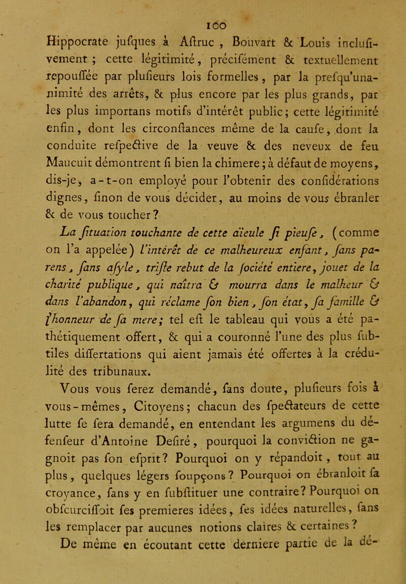 IOO Hippocrate jufques à Aftruc , Bouvart & Louis inclufi- vement ; cette légitimité, précifément & textuellement repouffée par plufieurs lois formelles, par la prefqu’una- nimité des arrêts, & plus encore par les plus grands, par les plus importans motifs d’intérêt public; cette légitimité enfin, dont les circonftances même de la caufe, dont la conduite refpedive de la veuve & des neveux de feu Maucuit démontrent fi bien la chimere ; à défaut de moyens, dis-je, a-t-on employé pour l’obtenir des confidérations dignes, finon de vous décider, au moins de vous ébranler de de vous toucher? La fituation touchante de cette aieule fi pieufe, ( comme on l’a appelée) l'intérêt de ce malheureux enfantj fans pa- rens j fans a/y le , trifie rebut de la fociété entière, jouet de la charité publique, qui naîtra & mourra dans le malheur & dans l’abandon, qui réclame fon bien j fon état, fa famille & f honneur de fa mere ; tel efl le tableau qui vous a été pa- thétiquement offert, & qui a couronné l’une des plus fub- tiles differtations qui aient jamais été offertes à la crédu- lité des tribunaux. Vous vous ferez demandé, fans doute, plufieurs fois à vous-mêmes, Citoyens; chacun des fpedateurs de cette lutte fe fera demandé, en entendant les argumens du dé- fenfeur d’Antoine Defiré, pourquoi la conviâion ne ga- gnoit pas fon efprit? Pourquoi on y répandoit, tout au plus , quelques légers foupçons ? Pourquoi on ebranloit ia croyance, fans y en fubllituer une contraire? Pourquoi on obfcurciffoit fes premières idées, fes idées naturelles, fans les remplacer par aucunes notions claires &. certaines? De même en écoutant cette derniere partie de la de-