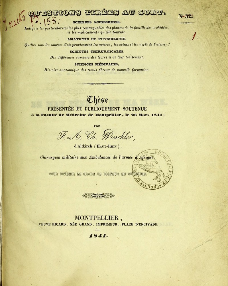 / aaaâaa □©a®» SCIENCES ACCESSOIRES. Indiquer les particularités les plus remarquables des plantes de la famille des orchidées , et les médicaments qu’elle fournit. ANATOMIE ET PHYSIOLOGIE. Quelles sont les sources d’où proviennent les artères, les veines et les nerfs de l’utérus ? SCIENCES CHIRURGICALES. Des différentes tumeurs des lèvres et de leur traitement. SCIENCES MÉDICALES. Histoire anatomique des tissus fibreux de nouvelle formation / <£ljC!5£ PRÉSENTÉE ET PUBLIQUEMENT SOUTENUE à la Faculté «le Médecine de Montpellier, le Mar» 1941 ; PAR MONTPELLIER , VEUVE RICARD, NÉE GRAND, IMPRIMEUR , PLACE D’ENCIVADE. i§4i