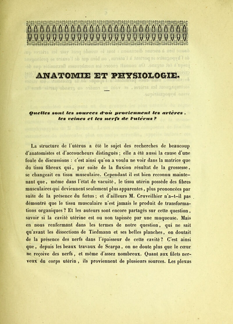 ANATOMIE ET PïtYSïOiLQGIE. Quelles saut les sources tl'où proviennent les artères , les veines et les nerfs tle l'utérus ? La structure de l’utérus a été le sujet des recherches de beaucoup d’anatomistes et d’accoucheurs distingués ; elle a été aussi la cause d’une foule de discussions : c’est ainsi qu’on a voulu ne voir dans la matrice que du tissu fibreux qui, par suite de la fluxion résultat de la grossesse, se changeait en tissu musculaire. Cependant il est bien reconnu mainte- nant que, même dans l’état de vacuité, le tissu utérin possède des fibres musculaires qui deviennent seulement plus apparentes, plus prononcées par suite de la présence du fœtus ; et d’ailleurs M. Cruveilhier n’a-t-il pas démontré que le tissu musculaire n’est jamais le produit de transforma- tions organiques? Et les auteurs sont encore partagés sur cette question, savoir si la cavité utérine est ou non tapissée par une muqueuse. Mais en nous renfermant dans les termes de notre question, qui ne sait qu’avant les dissections de Tiedmann et ses belles planches, on doutait de la présence des nerfs dans l’épaisseur de celte cavité ? C’est ainsi que, depuis les beaux travaux de Scarpa, on ne doute plus que le cœur ne reçoive des nerfs, et même d’assez nombreux. Quant aux filets ner- veux du corps utérin , ils proviennent de plusieurs sources. Les plexus