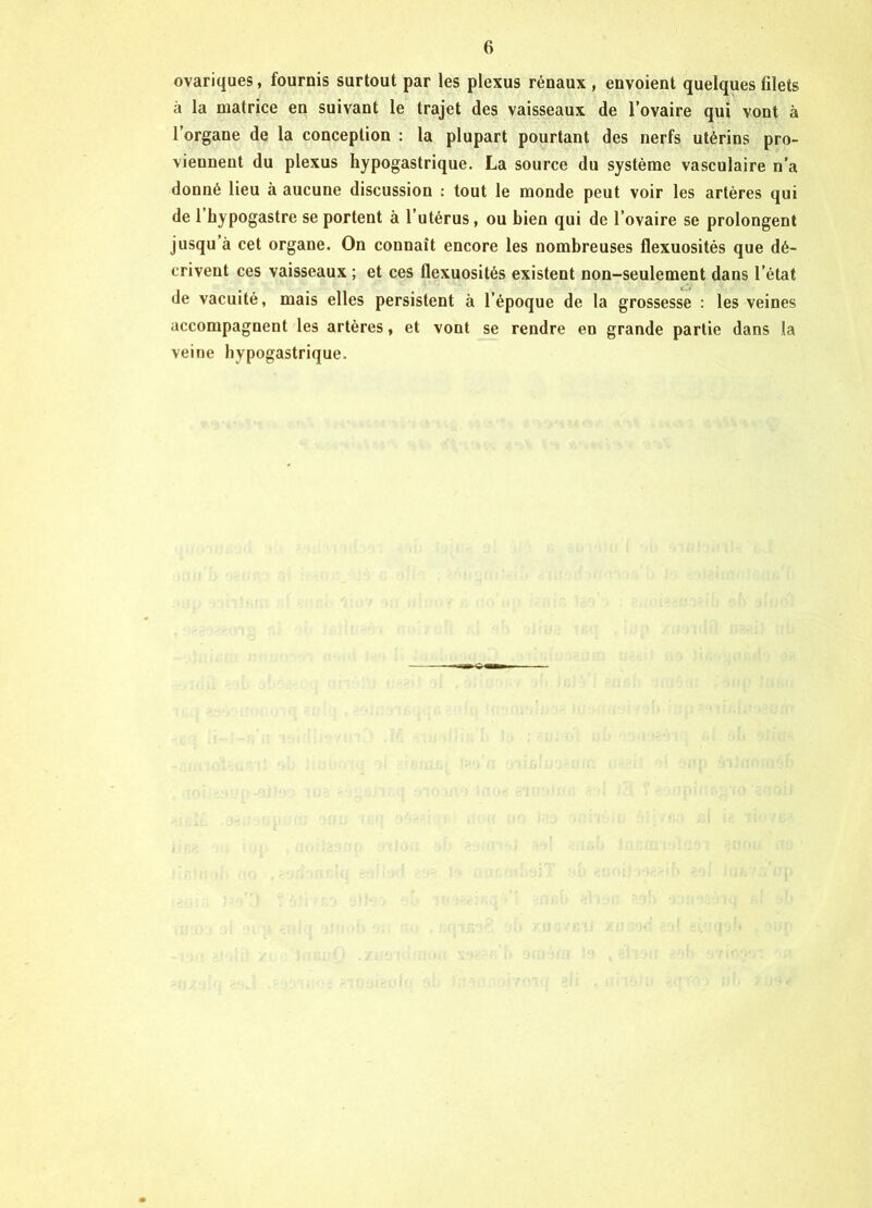 ovariques, fournis surtout par les plexus rénaux , envoient quelques filets à la matrice en suivant le trajet des vaisseaux de l’ovaire qui vont à l’organe de la conception : la plupart pourtant des nerfs utérins pro- viennent du plexus hypogastrique. La source du système vasculaire n’a donné lieu à aucune discussion : tout le monde peut voir les artères qui de 1 hypogastre se portent à l’utérus, ou bien qui de l’ovaire se prolongent jusqu’à cet organe. On connaît encore les nombreuses flexuosités que dé- crivent ces vaisseaux ; et ces flexuosités existent non-seulement dans l’état de vacuité, mais elles persistent à l’époque de la grossesse : les veines accompagnent les artères, et vont se rendre en grande partie dans la veine hypogastrique.