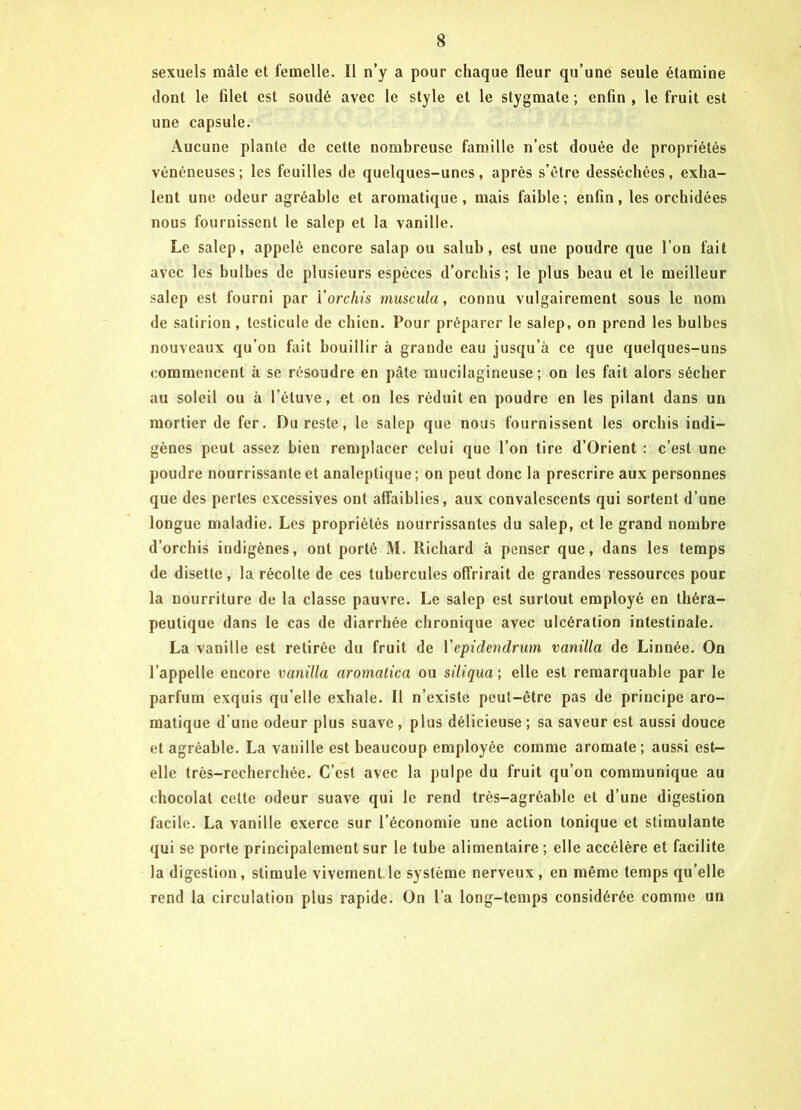 sexuels mâle et femelle. Il n’y a pour chaque fleur qu’une seule étamine dont le filet est soudé avec le style et le stygmate ; enfin , le fruit est une capsule. Aucune plante de cette nombreuse famille n’est douée de propriétés vénéneuses; les feuilles de quelques-unes, après s’être desséchées, exha- lent une odeur agréable et aromatique, mais faible; enfin, les orchidées nous fournissent le salep et la vanille. Le salep, appelé encore salap ou salub, est une poudre que l’on fait avec les bulbes de plusieurs espèces d’orchis ; le plus beau et le meilleur salep est fourni par Yorchis muscula, connu vulgairement sous le nom de satirion, testicule de chien. Pour préparer le salep, on prend les bulbes nouveaux qu’on fait bouillir à grande eau jusqu’à ce que quelques-uns commencent à se résoudre en pâle mucilagineuse ; on les fait alors sécher au soleil ou à l’étuve, et on les réduit en poudre en les pilant dans un mortier de fer. Du reste, le salep que nous fournissent les orchis indi- gènes peut assez bien remplacer celui que l’on tire d’Orient : c’est une poudre nourrissante et analeptique ; on peut donc la prescrire aux personnes que des perles excessives ont affaiblies, aux convalescents qui sortent d’une longue maladie. Les propriétés nourrissantes du salep, et le grand nombre d’orchis indigènes, ont porté M. Richard à penser que, dans les temps de disette, la récolte de ces tubercules offrirait de grandes ressources pour la nourriture de la classe pauvre. Le salep est surtout employé en théra- peutique dans le cas de diarrhée chronique avec ulcération intestinale. La vanille est retirée du fruit de Yepidendrum vanilla de Linnée. On l’appelle encore vanilla aromatica ou siliqua ; elle est remarquable par le parfum exquis qu’elle exhale. Il n’existe peut-être pas de principe aro- matique d’une odeur plus suave , plus délicieuse ; sa saveur est aussi douce et agréable. La vanille est beaucoup employée comme aromate; aussi est- elle très-recherchée. C’est avec la pulpe du fruit qu’on communique au chocolat celte odeur suave qui le rend très-agréable et d’une digestion facile. La vanille exerce sur l’économie une action tonique et stimulante qui se porte principalement sur le tube alimentaire ; elle accélère et facilite la digestion, stimule vivement le système nerveux , en même temps qu’elle rend la circulation plus rapide. On l’a long-temps considérée comme un
