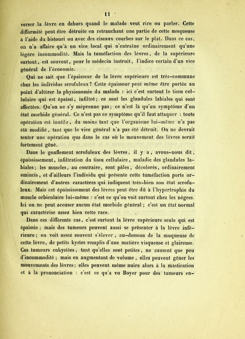 verser la lèvre en dehors quand le malade veut rire ou parler. Cette difformité peut être détruite en retranchant une partie de cette muqueuse à l’aide du bistouri ou avec des ciseaux courbes sur le plat. Dans ce cas, on n’a affaire qu’à un vice local qui n’entraîne ordinairement qu’une légère incommodité. Mais la tuméfaction des lèvres, de la supérieure surtout, est souvent, pour le médecin instruit, l’indice certain d’un vice général de l’économie. Qui ne sait que l’épaisseur de la lèvre supérieure est très-commune chez les individus scrofuleux? Celte épaisseur peut même être portée au point d’altérer la physionomie du malade : ici c’est surtout le tissu cel- lulaire qui est épaissi, infiltré ; ce sont les glandules labiales qui sont affectées. Qu’on ne s’y méprenne pas ; ce n’est là qu’un symptôme d’un état morbide général. Ce n’est pas ce symptôme qu’il faut attaquer : toute opération est inutile, du moins tant que l’organisme lui-même n’a pas été modifié, tant que le vice général n’a pas été détruit. On ne devrait tenter une opération que dans le cas où le mouvement des lèvres serait fortement gêné. Dans le gonflement scrofuleux des lèvres, il y a , avons-nous dit, épaississement, infiltration du tissu cellulaire, maladie des glandules la- biales; les muscles, au contraire, sont pâles, décolorés, ordinairement amincis, et d’ailleurs l’individu qui présente cette tuméfaction porte or- dinairement d’autres caractères qui indiquent très-bien son état scrofu- leux. Mais cet épaississement des lèvres peut être dû à l’hypertrophie du muscle orbiculaire lui-même : c’est ce qu’on voit surtout chez les nègres. Ici on ne peut accuser aucun état morbide général ; c’est un état normal qui caractérise assez bien celte race. Dans ces différents cas, c’est surtout la lèvre supérieure seule qui est épaissie ; mais des tumeurs peuvent aussi se présenter à la lèvre infé- rieure ; on voit assez souvent s’élever , au-dessous de la muqueuse de cette lèvre, de petits kystes remplis d’une matière visqueuse et glaireuse. Ces tumeurs enkystées, tant qu’elles sont petites, ne causent que peu d’incommodité ; mais en augmentant de volume , elles peuvent gêner les mouvements des lèvres; elles peuvent même nuire alors à la mastication et à la prononciation : c’est ce qu’a vu Boyer pour des tumeurs en-