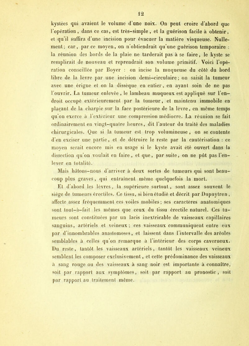 kystées qui avaient le volume d’une noix. On peut croire d’abord que l’opération, dans ce cas, est très-simple , et la guérison facile à obtenir, et qu’il suffira d’une incision pour évacuer la matière visqueuse. Nulle- ment; car, parce moyen, on n’obtiendrait qu’une guérison temporaire : la réunion des bords de la plaie ne tarderait pas à se faire, le kyste se remplirait de nouveau et reprendrait son volume primitif. Voici l’opé- ration conseillée par Boyer : on incise la muqueuse du côté du bord libre de la lèvre par une incision demi-circulaire; on saisit la tumeur avec une érigne et on la dissèque en entier, en ayant soin de ne pas l’ouvrir. La tumeur enlevée , le lambeau muqueux est appliqué sur l’en- droit occupé extérieurement par la tumeur, et maintenu immobile en plaçant de la charpie sur la face postérieure de la lèvre, en même temps qu’on exerce à l’extérieur une compression médiocre. La réunion se fait ordinairement en vingt-quatre heures, dit l’auteur du traité des maladies chirurgicales. Que si la tumeur est trop volumineuse , on se contente d’en exciser une partie, et de détruire le reste par la cautérisation : ce moyen serait encore mis en usage si le kyste avait été ouvert dans la dissection qu’on voulait en faire, et que, par suite, on ne pût pas l’en- lever en totalité. Mais hâtons-nous d’arriver à deux sortes de tumeurs qui sont beau- coup plus graves, qui entraînent même quelquefois la mort. Et d’abord les lèvres , la supérieure surtout , sont assez souvent le siège de tumeurs érectiles. Ce tissu, si bien étudié et décrit par Dupuytren , affecte assez fréquemment ces voiles mobiles; ses caractères anatomiques sont toul-à-fait les mêmes que ceux du tissu érectile naturel. Ces tu- meurs sont constituées par un lacis inextricable de vaisseaux capillaires sanguins, artériels et veineux; ces vaisseaux communiquent entre eux par d’innombrables anastomoses, et laissent dans l’intervalle des aréoles semblables à celles qu’on remarque à l’intérieur des corps caverneux. Du reste, tantôt les vaisseaux artériels, tantôt les vaisseaux veineux semblent les composer exclusivement, et cette prédominance des vaisseaux à sang rouge ou des vaisseaux à sang noir est importante à connaître, soit par rapport aux symptômes, soit par rapport au pronostic, soit par rapport au traitement même.