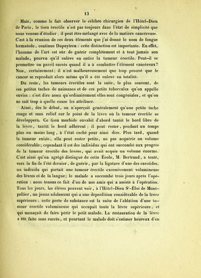 Mais, comme le fait observer le célèbre chirurgien de l’Hôtel-Dieu de Paris, le tissu érectile n’est pas toujours dans l’état de simplicité que nous venons d’étudier ; il peut être mélangé avec de la matière cancéreuse. C’est à la réunion de ces deux éléments que j’ai donné le nom de fongus hæmatode, continue Dupuytren : cette distinction est importante. En effet, l’homme de l’art est sûr de guérir complètement et à tout jamais son malade, pourvu qu’il enlève en entier la tumeur érectile. Peut-il se promettre un pareil succès quand il a à combattre l’élément cancéreux? Non, certainement; il n’est malheureusement que trop prouvé que le cancer se reproduit alors même qu’il a été enlevé en totalité. Du reste, les tumeurs érectiles sont la suite, le plus souvent, de ces petites taches de naissance et de ces petits tubercules qu’on appelle envies : c’est dire assez qu’ordinairement elles sont congéniales, et qu’on ne sait trop à quelle cause les attribuer. Ainsi, dès le début, on n’aperçoit généralement qu’une petite tache rouge et sans relief sur le point de la lèvre où la tumeur érectile se développera. Ce tissu morbide envahit d’abord tantôt le bord libre de la lèvre, tantôt le bord adhérent; il peut rester , pendant un temps plus ou moins loog , à l’état caché pour ainsi dire. Plus tard, quand la tumeur existe, elle peut rester petite, ne pas acquérir un volume considérable; cependant il est des individus qui ont succombé aux progrès de la tumeur érectile des lèvres, qui avait acquis un volume énorme. C’est ainsi qu’un agrégé distingué de cette École, M. Bertrand, a tenté, vers la fin de l’été dernier, de guérir, par la ligature d’une des carotides, un individu qui portait une tumeur érectile excessivement volumineuse des lèvres et de la langue; le malade a succombé trois jours après l’opé- retion : nous tenons ce fait d’un de nos amis qui a assisté à l’opération. Tous les jours, les élèves peuvent voir, à l’Hôtel-Dieu S'-Éloi de Mont- pellier, un jeune adolescent qui a une déperdition considérable de la lèvre supérieure ; celte perte de substance est la suite de l’ablation d’une tu- meur érectile volumineuse qui occupait toute la lèvre supérieure, et qui menaçait de faire périr le petit malade. La restauration de la lèvre a été faite sans succès, et pourtant le malade doit s’estimer heureux d’en