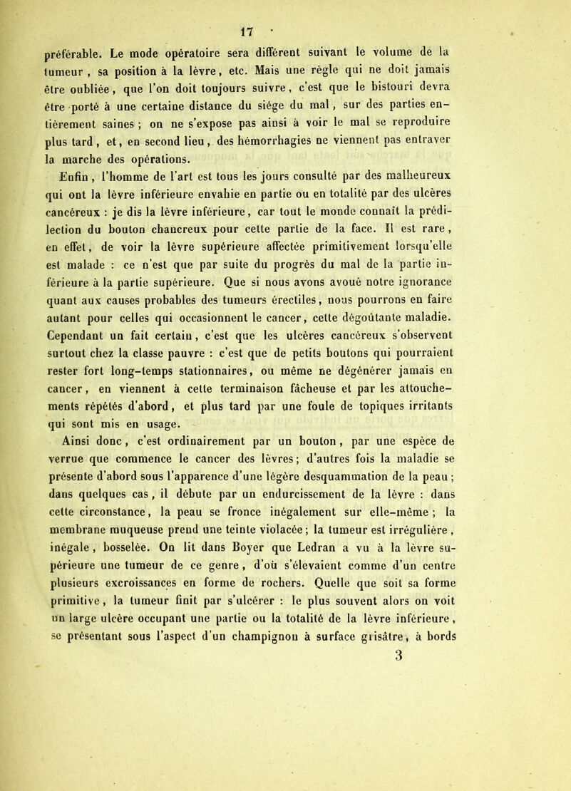 préférable. Le mode opératoire sera différent suivant le volume de la tumeur , sa position à la lèvre, etc. Mais une règle qui ne doit jamais être oubliée , que l’on doit toujours suivre , c’est que le bistouri devra être porté à une certaine distance du siège du mal, sur des parties en- tièrement saines ; on ne s’expose pas ainsi à voir le mal se reproduire plus tard, et, en second lieu, des hémorrhagies ne viennent pas entraver la marche des opérations. Enfin , l’homme de l’art est tous les jours consulté par des malheureux qui ont la lèvre inférieure envahie en partie ou en totalité par des ulcères cancéreux : je dis la lèvre inférieure, car tout le monde connaît la prédi- lection du bouton chaucreux pour cette partie de la face. Il est rare , en effet, de voir la lèvre supérieure affectée primitivement lorsqu’elle est malade : ce n’est que par suite du progrès du mal de la partie in- férieure à la partie supérieure. Que si nous avons avoué notre ignorance quant aux causes probables des tumeurs érectiles, nous pourrons en faire autant pour celles qui occasionnent le cancer, cette dégoûtante maladie. Cependant un fait certain, c’est que les ulcères cancéreux s’observent surtout chez la classe pauvre : c’est que de petits boutons qui pourraient rester fort long-temps stationnaires, ou même ne dégénérer jamais en cancer, en viennent à cette terminaison fâcheuse et par les attouche- ments répétés d’abord, et plus tard par une foule de topiques irritants qui sont mis en usage. Ainsi donc , c’est ordinairement par un bouton , par une espèce de verrue que commence le cancer des lèvres ; d’autres fois la maladie se présente d’abord sous l’apparence d’une légère desquammation de la peau ; dans quelques cas, il débute par un endurcissement de la lèvre : dans cette circonstance, la peau se fronce inégalement sur elle-même; la membrane muqueuse prend une teinte violacée ; la tumeur est irrégulière , inégale , bosselée. On lit dans Boyer que Ledran a vu à la lèvre su- périeure une tumeur de ce genre , d’oü s’élevaient comme d’un centre plusieurs excroissances en forme de rochers. Quelle que soit sa forme primitive, la tumeur finit par s’ulcérer : le plus souvent alors on voit un large ulcère occupant une partie ou la totalité de la lèvre inférieure, se présentant sous l’aspect d’un champignon à surface giisâtre, à bords 3