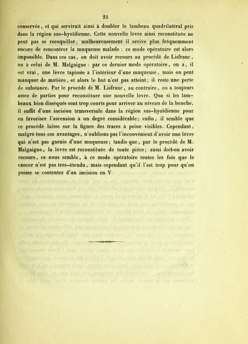 conservée, et qui servirait ainsi à doubler le lambeau quadrilatéral pris dans la région sus-hyoïdienne. Cette nouvelle lèvre ainsi reconstituée ne peut pas se recoquiller; malheureusement il arrive plus fréquemment encore de rencontrer la muqueuse malade : ce mode opératoire est alors impossible. Dans ces cas, on doit avoir recours au procédé de Lisfranc, ou à celui de M. Malgaigne : par ce dernier mode opératoire, on a, il est vrai, une lèvre tapissée à l’intérieur d’une muqueuse, mais on peut manquer de matière, et alors le but n’est pas atteint; il reste une perte de substance. Par le procédé de M. Lisfranc, au contraire, on a toujours assez de parties pour reconstituer une nouvelle lèvre. Que si les lam- beaux bien disséqués sont trop courts pour arriver au niveau de la bouche, il suffit d’une incision transversale dans la région sus-hyoïdienne pour en favoriser l’ascension à un degré considérable ; enfin, il semble que ce procédé laisse sur la figure des traces à peine visibles. Cependant, malgré tous ces avantages, n’oublions pas l’inconvénient d’avoir une lèvre qui n’est pas garnie d’une muqueuse; tandis que, par le procédé de M. Malgaigne, la lèvre est reconstituée de toute pièce; aussi doit-on avoir recours, ce nous semble, à ce mode opératoire toutes les fois que le cancer n’est pas très-étendu , mais cependant qu’il l’est trop pour qu’on puisse se contenter d’un incision en V.