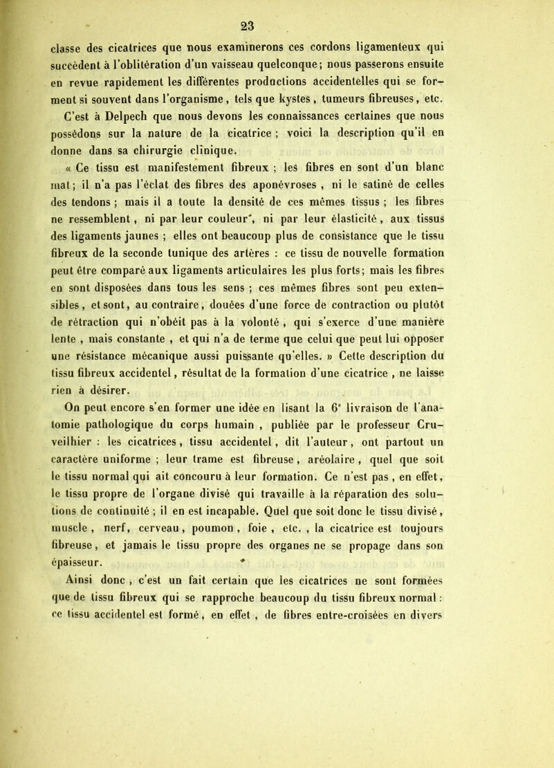 classe des cicatrices que nous examinerons ces cordons ligamenteux qui succèdent à l’oblitération d’un vaisseau quelconque; nous passerons ensuite en revue rapidement les différentes productions accidentelles qui se for- ment si souvent dans l’organisme , tels que kystes, tumeurs fibreuses, etc. C’est à Delpech que nous devons les connaissances certaines que nous possédons sur la nature de la cicatrice ; voici la description qu’il en donne dans sa chirurgie clinique. « Ce tissu est manifestement fibreux ; les fibres en sont d’un blanc mat; il n’a pas l’éclat des fibres des aponévroses , ni le satiné de celles des tendons ; mais il a toute la densité de ces mêmes tissus ; les fibres ne ressemblent, ni par leur couleur', ni par leur élasticité , aux tissus des ligaments jaunes ; elles ont beaucoup plus de consistance que le tissu fibreux de la seconde tunique des artères : ce tissu de nouvelle formation peut être comparé aux ligaments articulaires les plus forts; mais les fibres en sont disposées dans tous les sens ; ces mêmes fibres sont peu exten- sibles, et sont, au contraire, douées d’une force de contraction ou plutôt de rétraction qui n’obéit pas à la volonté , qui s’exerce d’une manière lente , mais constante , et qui n’a de terme que celui que peut lui opposer une résistance mécanique aussi puissante qu elles. » Cette description du tissu fibreux accidentel, résultat de la formation d’une cicatrice , ne laisse rien à désirer. On peut encore s’en former une idée en lisant la 6‘ livraison de l’ana- tomie pathologique du corps humain , publiée par le professeur Cru- veilhier : les cicatrices, tissu accidentel, dit l’auteur, ont partout un caractère uniforme ; leur trame est fibreuse , aréolaire , quel que soit le tissu normal qui ait concouru à leur formation. Ce n’est pas, en effet, le tissu propre de l’organe divisé qui travaille à la réparation des solu- tions de continuité ; il en est incapable. Quel que soit donc le tissu divisé, muscle , nerf, cerveau, poumon , foie , etc. , la cicatrice est toujours fibreuse, et jamais le tissu propre des organes ne se propage dans son épaisseur. * Ainsi donc , c’est un fait certain que les cicatrices ne sont formées que de tissu fibreux qui se rapproche beaucoup du tissu fibreux normal : ce tissu accidentel est formé, en effet , de fibres entre-croisées en divers