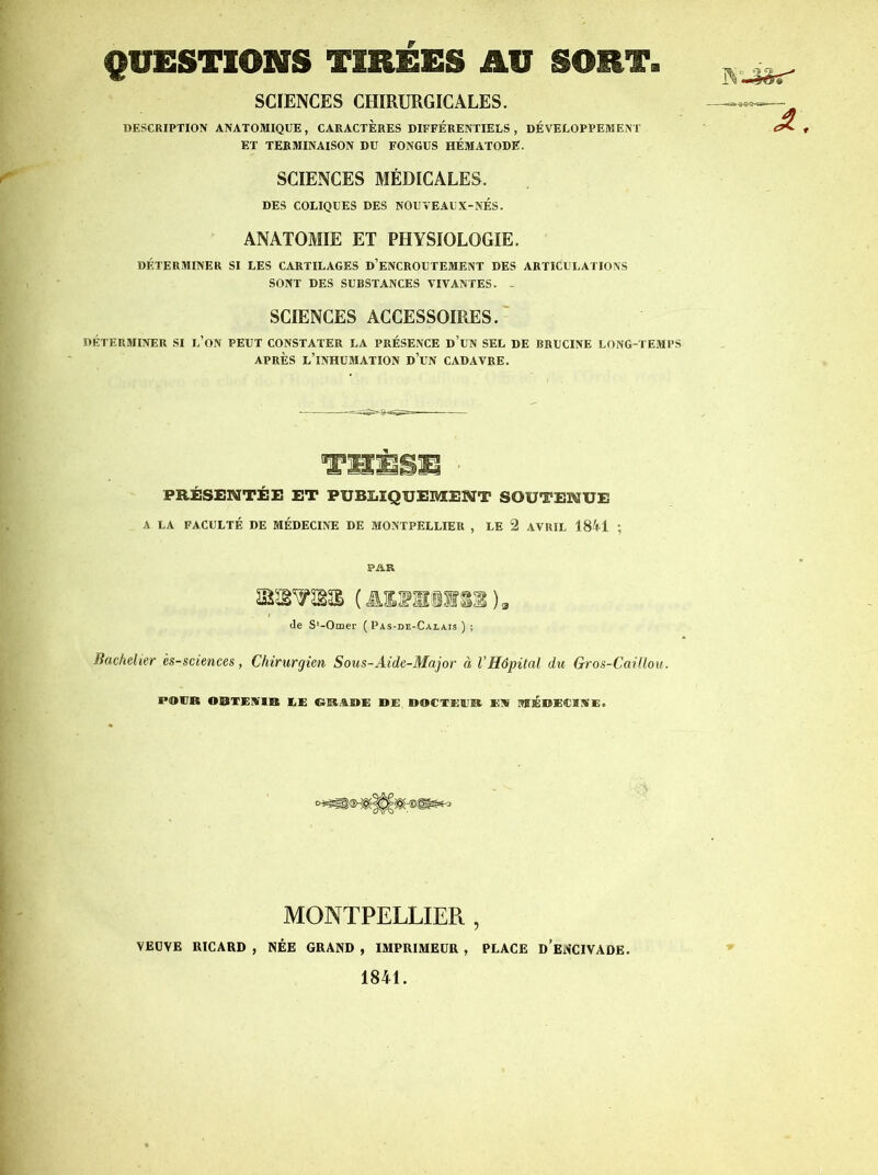 QUESTIONS TIRÉES AU SORT. SCIENCES CHIRURGICALES. DESCRIPTION ANATOMIQUE, CARACTERES DIFFÉRENTIELS, DÉVELOPPEMENT ET TERMINAISON DU FONGUS HÉMATODE. SCIENCES MÉDICALES. DES COLIQUES DES NOUVEAUX-NÉS. ANATOMIE ET PHYSIOLOGIE. DÉTERMINER SI LES CARTILAGES D’ENCROUTEMENT DES ARTICULATIONS SONT DES SUBSTANCES VIVANTES. - SCIENCES ACCESSOIRES.' DÉTERMINER SI l’oN PEUT CONSTATER LA PRÉSENCE d’uN SEL DE BRUCINE LONG-TEMPS APRÈS l’inhumation d’uN CADAVRE. TmmBm PRÉSENTÉE ET PUBLIQUEMENT SOUTENUE A LA FACULTÉ DE MÉDECINE DE MONTPELLIER , LE 2 AVRIL 1841 ; PAR (le S'-Omer (Pas-de-Calais); Bachelier és-sciences, Chirurgien Sous-Aide-Major à l’Hôpital du Gros-Caillou. POVB OaSTEMlffi lE ClIEtABE DE DOCXEEB El» MfÉDECIME. MONTPELLIER , VEUVE RICARD , NÉE GRAND , IMPRIMEUR , PLACE d’eNCIVADE. 1841.