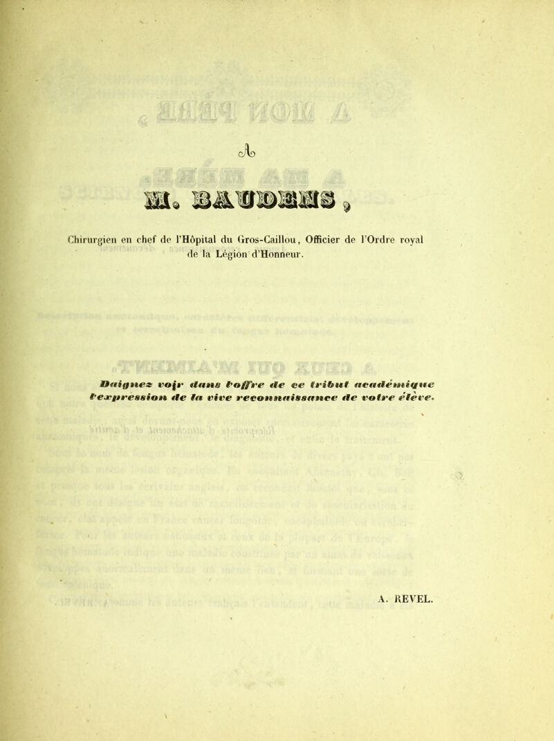 Chirurgien en chef de l’Hôpital du Gros-Caillou, Officier de l’Ordre royal de la Légion d’Honneur. nnigtte» rofa* Uatta t'offre €te ce tribut ncfutétuittue l'eopitreasion, tie ta vive reconnaissance tle votre étève^