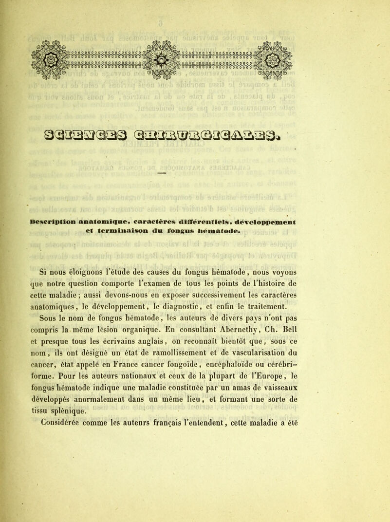 Qcaaaacaaa Description anatomique* caractères dilTërenttels* dëTeloppement et terminaison du fongus liëmatode. Si nous éloignons l’étude des causes du fongus hématode, nous voyons que notre question comporte l’examen de tous les points de l’histoire de cette maladie ; aussi devons-nous en exposer successivement les caractères anatomiques, le développement, le diagnostic, et enGn le traitement. Sous le nom de fongus hématode, les auteurs de divers pays n’ont pas compris la même lésion organique. En consultant Abernethy, Ch. Bell et presque tous les écrivains anglais, on reconnaît bientôt que, sous ce nom, ils ont désigné un état de ramollissement et de vascularisation du cancer, état appelé en France cancer fongoïde, encéphaloïde ou cérébri- forme. Pour les auteurs nationaux et ceux de la plupart de l’Europe, le fongus hématode indique une maladie constituée par un amas de vaisseaux développés anormalement dans un même lieu, et formant une sorte de tissu splénique. Considérée comme les auteurs français l’entendent, cette maladie a été