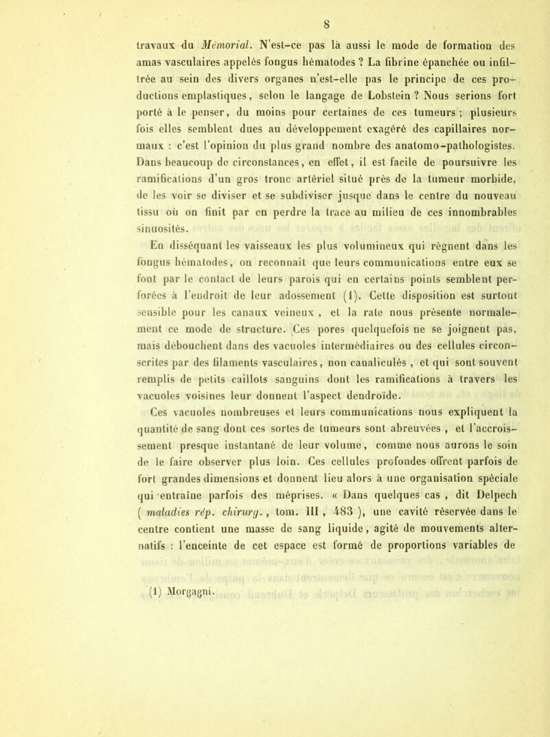 travaux du Mémorial. N’est-ce pas là aussi le mode de formatioo des amas vasculaires appelés fongus hématodes ? La fibrine épanchée ou infil- trée au sein des divers organes n’est-elle pas le principe de ces pro- ductions emplastiques, selon le langage de Lobstein ? Nous serions fort porté à le penser, du moins pour certaines de ces tumeurs ; plusieurs fois elles semblent dues au développement exagéré des capillaires nor- maux : c’est l’opinion du plus grand nombre des anatomo-pathologistes. Dans beaucoup de circonstances, en effet, il est facile de poursuivre les ramifications d’un gros tronc artériel situé près de la tumeur morbide, de les voir se diviser et se subdiviser jusque dans le centre du nouveau tissu oü on finit par en perdre la trace au milieu de ces innombrables sinuosités. En disséquant les vaisseaux les plus volumineux qui régnent dans les fongus liématodes, ou reconnaît que leurs communications entre eux se font par le contact de leurs parois qui en certains points semblent per- forées à l’endroit de leur adossement (1). Cette disposition est surtout sensible pour les canaux veineux , et la rate nous présente normale- ment ce mode de structure. ^Ces pores quelquefois ne se joignent pas, mais débouchent dans des vacuoles intermédiaires ou des cellules circon- scrites par des filaments vasculaires, non canaliculés , et qui sont souvent remplis de petits caillots sanguins dont les ramifications à travers les vacuoles voisines leur donnent l’aspect dendroïde. Ces vacuoles nombreuses et leurs communications nous expliquent la quantité de sang dont ces sortes de tumeurs sont abreuvées , et l’accrois- sement presque instantané de leur volume, comme nous aurons le soin de le faire observer plus loin. Ces cellules profondes offrent parfois de fort grandes dimensions et donnent lieu alors à une organisation spéciale qui entraîne parfois des méprises. « Dans quelques cas , dit Delpech ( maladies rép. chirurg., tom. III , 4-83 ), une cavité réservée dans le centre contient une masse de sang liquide, agité de mouvements alter- natifs : l’enceinte de cet espace est formé de proportions variables de (1) Morgagni.