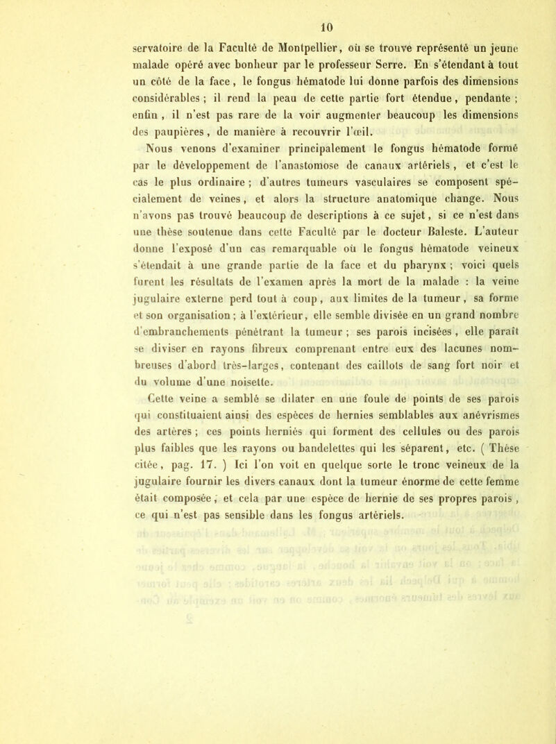 servatoire de la Faculté de Montpellier, où se trouve représenté un jeune malade opéré avec bonheur par le professeur Serre. En s’étendant à tout un côté de la face, le fongus hématode lui donne parfois des dimensions considérables ; il rend la peau de cette partie fort étendue, pendante ; enfin , il n’est pas rare de la voir augmenter beaucoup les dimensions des paupières, de manière à recouvrir l’œil. Nous venons d’examiner principalement le fongus hématode formé par le développement de l’anastomose de canaux artériels, et c’est le cas le plus ordinaire ; d’autres tumeurs vasculaires se composent spé- cialement de veines, et alors la structure anatomique change. Nous n’avons pas trouvé beaucoup de descriptions à ce sujet, si ce n’est dans nue thèse soutenue dans cette Faculté par le docteur Baleste. L’auteur donne l’exposé d’un cas remarquable où le fongus hématode veineux s’étendait à une grande partie de la face et du pharynx ; voici quels furent les résultats de l’examen après la mort de la malade : la veine jugulaire externe perd tout à coup, aux limites de la tumeur, sa forme et son organisation ; à l’extérieur, elle semble divisée en un grand nombre d’embranchements pénétrant la tumeur ; ses parois incisées , elle paraît se diviser en rayons fibreux comprenant entre eux des lacunes nom- breuses d’abord très-larges, contenant des caillots de sang fort noir et du volume d’une noisette. Cette veine a semblé se dilater en une foule de points de ses parois qui constituaient ainsi des espèces de hernies semblables aux anévrismes des artères ; ces points herniés qui forment des cellules ou des parois plus faibles que les rayons ou bandelettes qui les séparent, etc. ( Thèse citée, pag. 17. ) Ici l’on voit en quelque sorte le tronc veineux de la jugulaire fournir les divers canaux dont la tumeur énorme de cette femme était composée, et cela par une espèce de hernie de ses propres parois, ce qui n’est pas sensible dans les fongus artériels.