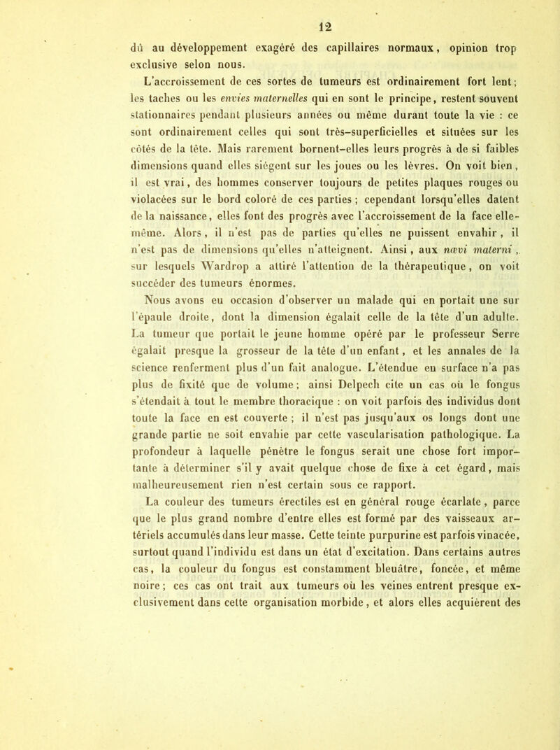 dû au développement exagéré des capillaires normaux, opinion trop exclusive selon nous. L’accroissement de ces sortes de tumeurs est ordinairement fort lent ; les taches ou les envies maternelles qui en sont le principe, restent souvent stationnaires pendant plusieurs années ou même durant toute la vie : ce sont ordinairement celles qui sont très-superficielles et situées sur les côtés de la tête. Mais rarement bornent-elles leurs progrès à de si faibles dimensions quand elles siègent sur les joues ou les lèvres. On voit bien, il est vrai, des hommes conserver toujours de petites plaques rouges ou violacées sur le bord coloré de ces parties ; cependant lorsqu’elles datent de la naissance, elles font des progrès avec l’accroissement de la face elle- même. Alors, il n’est pas de parties qu’elles ne puissent envahir, il n’est pas de dimensions qu’elles n’atteignent. Ainsi, aux nœvi malerni sur lesquels Wardrop a attiré l’attention de la thérapeutique, on voit succéder des tumeurs énormes. Nous avons eu occasion d’observer un malade qui en portait une sur l’épaule droite, dont la dimension égalait celle de la tête d’un adulte. La tumeur que portait le jeune homme opéré par le professeur Serre égalait presque la grosseur de la tête d’un enfant, et les annales de la science renferment plus d’un fait analogue. L’étendue eu surface n’a pas plus de fixité que de volume ; ainsi Delpech cite un cas où le fongus s’étendait à tout le membre thoracique ; on voit parfois des individus dont toute la face en est couverte ; il n’est pas jusqu’aux os longs dont une grande partie ne soit envahie par cette vascularisation pathologique. La profondeur à laquelle pénètre le fongus serait une chose fort impor- tante à déterminer s’il y avait quelque chose de fixe à cet égard, mais malheureusement rien n’est certain sous ce rapport. La couleur des tumeurs érectiles est en général rouge écarlate, parce que le plus grand nombre d’entre elles est formé par des vaisseaux ar- tériels accumulés dans leur masse. Cette teinte purpurine est parfois vinacée, surtout quand l’individu est dans un état d’excitation. Dans certains autres cas, la couleur du fongus est constamment bleuâtre, foncée, et même noire ; ces cas ont trait aux tumeurs où les veines entrent presque ex- clusivement dans celte organisation morbide, et alors elles acquièrent des