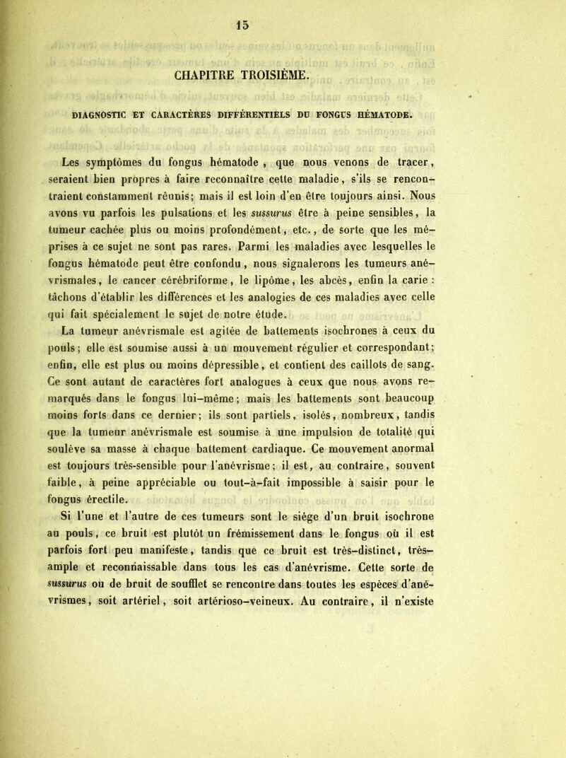 CHAPITRE TROISIÈME. DIAGNOSTIC ET CARACTÈRES DIFFÉRENTIELS DU FONGÜS HÉMATODE. Les symptômes du fongus hématode , que nous venons de tracer, seraient bien propres à faire reconnaître celte maladie, s’ils se rencon- traient constarameut réunis; mais il est loin d’en être toujours ainsi. Nous avons vu parfois les pulsations et les sussurus être à peine sensibles, la tumeur cachée plus ou moins profondément, etc., de sorte que les mé- prises à ce sujet ne sont pas rares. Parmi les maladies avec lesquelles le fongus hématode peut être confondu, nous signalerons les tumeurs ané- vrismales, le cancer cérébriforme, le lipôme, les abcès, enfin la carie : tâchons d’établir les différences et les analogies de ces maladies avec celle qui fait spécialement le sujet de notre étude. La tumeur anévrismale est agitée de battements isochrones à ceux du pouls; elle est soumise aussi à un mouvement régulier et correspondant; enfin, elle est plus ou moins dépressible, et contient des caillots de sang. Ce sont autant de caractères fort analogues à ceux que nous avons re- marqués dans le fongus lui-même ; mais les battements sont beaucoup moins forts dans ce dernier; ils sont partiels, isolés, nombreux, tandis que la tumeur anévrismale est soumise à une impulsion de totalité qui soulève sa masse à chaque battement cardiaque. Ce mouvement anormal est toujours très-sensible pour l’anévrisme; il est, au contraire, souvent faible, à peine appréciable ou tout-à-fait impossible à saisir pour le fongus érectile. Si l’une et l’autre de ces tumeurs sont le siège d’un bruit isochrone au pouls, ce bruit est plutôt un frémissement dans le fongus où il est parfois fort peu manifeste, tandis que ce bruit est très-distinct, très- ample et reconnaissable dans tous les cas d’anévrisme. Cette sorte de sussurus ou de bruit de soufflet se rencontre dans toutes les espèces d’ané- vrismes , soit artériel, soit artérioso-veineux. Au contraire, il n’existe