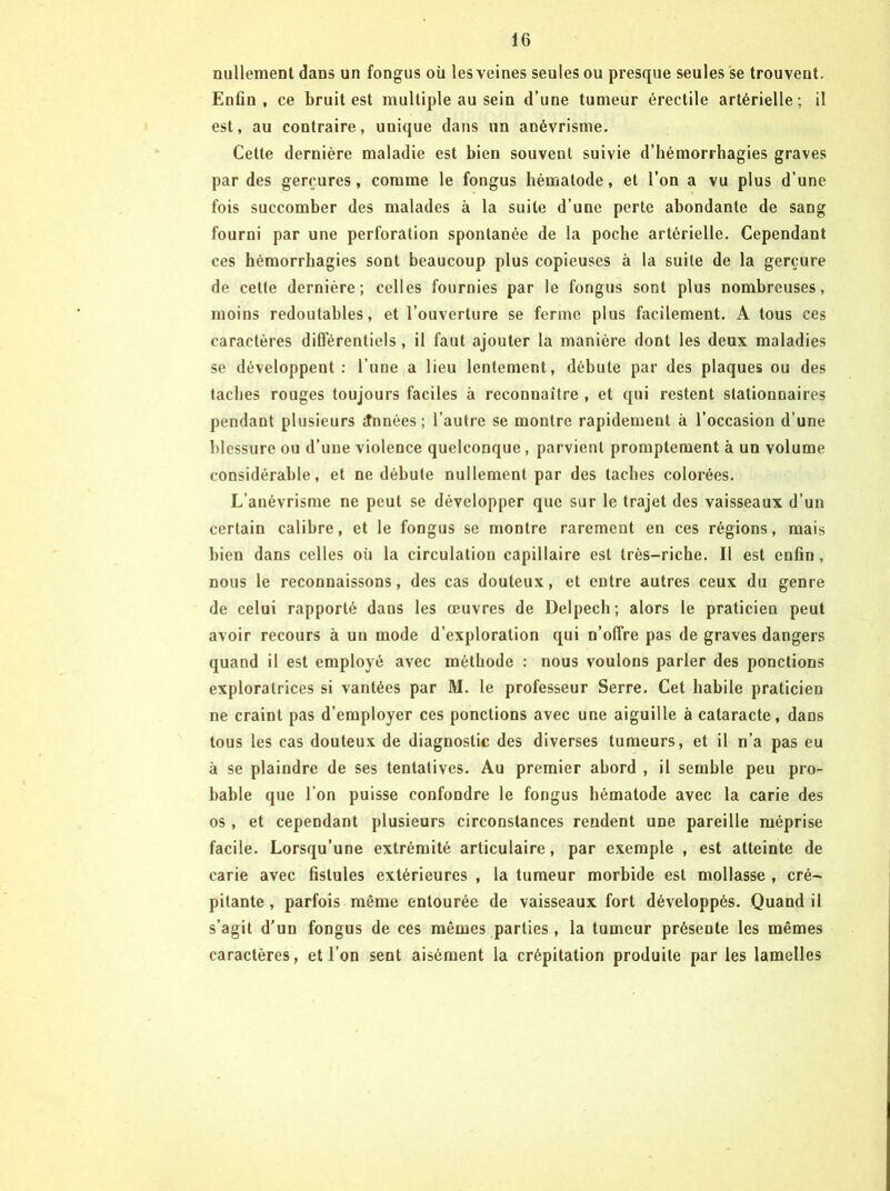 nullemeot dans un fongus où les veines seules ou presque seules se trouvent. Enfin, ce bruit est multiple au sein d’une tumeur érectile artérielle; il est, au contraire, unique dans un anévrisme. Cette dernière maladie est bien souvent suivie d’hémorrhagies graves par des gerçures, comme le fongus hématode, et l’on a vu plus d’une fois succomber des malades à la suite d’une perte abondante de sang fourni par une perforation spontanée de la poche artérielle. Cependant ces hémorrhagies sont beaucoup plus copieuses à la suite de la gerçure de cette dernière; celles fournies par le fongus sont plus nombreuses, moins redoutables, et l’ouverture se ferme plus facilement. A tous ces caractères différentiels, il faut ajouter la manière dont les deux maladies se développent: l’une a lieu lentement, débute par des plaques ou des faciles rouges toujours faciles à reconnaître , et qni restent stationnaires pendant plusieurs Années; l’autre se montre rapidement à l’occasion d’une blessure ou d’une violence quelconque , parvient promptement à un volume considérable, et ne débute nullement par des taches colorées. L’anévrisme ne peut se développer que sur le trajet des vaisseaux d’un certain calibre, et le fongus se montre rarement en ces régions, mais bien dans celles où la circulation capillaire est très-riche. Il est enfin, nous le reconnaissons, des cas douteux, et entre autres ceux du genre de celui rapporté dans les œuvres de Delpech; alors le praticien peut avoir recours à un mode d’exploration qui n’offre pas de graves dangers quand il est employé avec méthode : nous voulons parler des ponctions exploratrices si vantées par M. le professeur Serre. Cet habile praticien ne craint pas d’employer ces ponctions avec une aiguille à cataracte, dans tous les cas douteux de diagnostic des diverses tumeurs, et il n’a pas eu à se plaindre de ses tentatives. Au premier abord , il semble peu pro- bable que l’on puisse confondre le fongus hématode avec la carie des os, et cependant plusieurs circonstances rendent une pareille méprise facile. Lorsqu’une extrémité articulaire, par exemple , est atteinte de carie avec fistules extérieures , la tumeur morbide est mollasse , cré- pitante , parfois même entourée de vaisseaux fort développés. Quand il s’agit d’un fongus de ces mêmes parties , la tumeur présente les mêmes caractères, et l’on sent aisément la crépitation produite par les lamelles