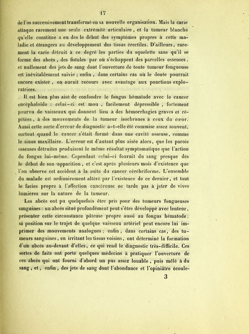 de l’os successivement transformé en sa nouvelle organisation. Mais la carie attaque rarement une seule extrémité articulaire , et la tumeur blanche qu’elle constitue a en dés le début des symptômes propres à cette ma- ladie et étrangers au développement des tissus érectiles. D’ailleurs, rare- ment la carie détruit à ce degré les parties du squelette sans qu’il se forme des abcès , des fistules par oü s’échappent des parcelles osseuses, et nullement des jets de sang dont l’ouverture de toute tumeur fongueuse est inévitablement suivie ; enfin , dans certains cas oü le doute pourrait encore exister , on aurait recours avec avantage aux ponctions explo- ratrices. Il est bien plus aisé de confondre le fongus hématode avec le cancer encéphaloïde : celui-ci est mou , facilement dépressible , fortement pourvu de vaisseaux qui donnent lieu à des hémorrhagies graves et ré- pétées , à des mouvements de la tumeur isochrones à ceux du cœur. Aussi cette sorte d’erreur de diagnostic a-t-elle été commise assez souvent, surtout quand le cancer s’était formé dans une cavité osseuse, comme le sinus maxillaire. L’erreur est d’autant plus aisée alors, que les parois osseuses détruites produisent le même résultat symptomatique que l’action du fongus lui-même. Cependant celui-ci fournit du sang presque dès le début de son apparition , et c’est après plusieurs mois d’existence que l’on observe cet accident à la suite du cancer cérébriforme. L’ensemble du malade est ordinairement altéré par l’existence de ce dernier, et tout le faciès propre à l’alTection cancéreuse ne tarde pas à jeter de vives lumières sur la nature de la tumeur. Les abcès ont pu quelquefois être pris pour des tumeurs fongueuses sanguines : un abcès situé profondément peut s’être développé avec lenteur, présenter cette circonstance pâteuse propre aussi au fongus hématode ; sa position sur le trajet de quelque vaisseau artériel peut encore lui im- primer des mouvements analogues; enfin, dans certains cas, des tu- meurs sanguines, en irritant les tissus voisins, ont déterminé la formation d’un abcès au-devant d’elles, ce qui rend le diagnostic très-difficile. Ces sortes de faits ont porté quelques médecins à pratiquer l’ouverture de ces abcès qui ont fourni d’abord un pus assez louable , puis mêlé à du sang , et, enfin , des jets de sang dont l’abondance et l’opiniâtre écoule- 3