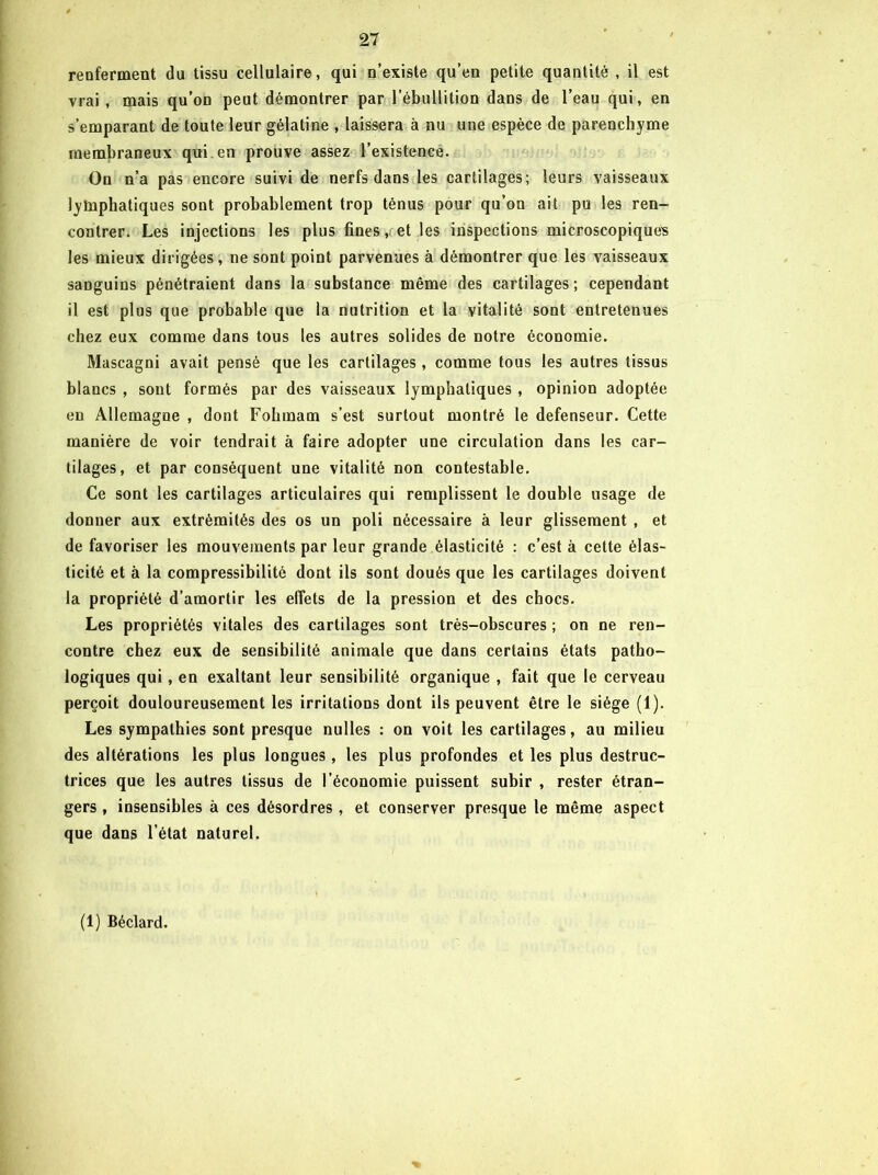 renferment du tissu cellulaire, qui n’existe qu’en petite quantité, il est vrai, mais qu’on peut démontrer par l’ébullition dans de l’eau qui, en s’emparant de toute leur gélatine , laissera à nu une espèce de parenchyme membraneux qui. en prouve assez l’existence. On n’a pas encore suivi de nerfs dans les cartilages; leurs vaisseaux lymphatiques sont probablement trop ténus pour qu’on ait pu tes ren- contrer. Les injections les plus fines,, et les inspections microscopiques les mieux dirigées, ne sont point parvenues à démontrer que les vaisseaux sanguins pénétraient dans la substance même des cartilages ; cependant il est plus que probable que la nutrition et la vitalité sont entretenues chez eux comme dans tous les autres solides de notre économie. Mascagni avait pensé que les cartilages, comme tous les autres tissus blancs , sont formés par des vaisseaux lymphatiques , opinion adoptée en Allemagne , dont Folimam s’est surtout montré le défenseur. Cette manière de voir tendrait à faire adopter une circulation dans les car- tilages, et par conséquent une vitalité non contestable. Ce sont les cartilages articulaires qui remplissent le double usage de donner aux extrémités des os un poli nécessaire à leur glissement , et de favoriser les mouvements par leur grande élasticité : c’est à cette élas- ticité et à la compressibilité dont ils sont doués que les cartilages doivent la propriété d’amortir les effets de la pression et des chocs. Les propriétés vitales des cartilages sont très-obscures ; on ne ren- contre chez eux de sensibilité animale que dans certains états patho- logiques qui, en exaltant leur sensibilité organique , fait que le cerveau perçoit douloureusement les irritations dont ils peuvent être le siège (1). Les sympathies sont presque nulles : on voit les cartilages, au milieu des altérations les plus longues, les plus profondes et les plus destruc- trices que les autres tissus de l’économie puissent subir , rester étran- gers , insensibles à ces désordres, et conserver presque le même aspect que dans l’état naturel. (1) Béclard.