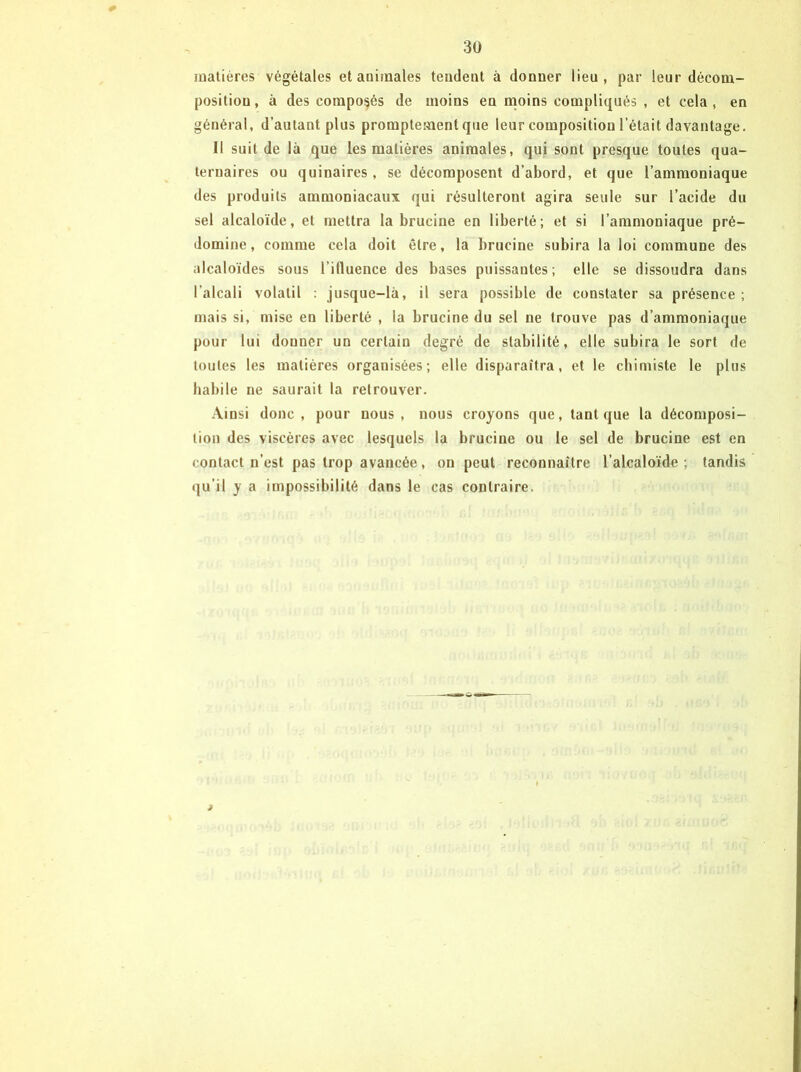 0 matières végétales et aüiinales tendent à donner lieu, par leur décom- position, à des composés de moins en moins compliqués , et cela, en général, d’autant plus promptement que leur composition l’était davantage. Il suit de là que les matières animales, qui sont presque toutes qua- ternaires ou quinaires, se décomposent d’abord, et que l’ammoniaque des produits ammoniacaux qui résulteront agira seule sur l’acide du sel alcaloïde, et mettra la brucine en liberté; et si l’ammoniaque pré- domine, comme cela doit être, la brucine subira la loi commune des alcaloïdes sous l’ifluence des bases puissantes; elle se dissoudra dans l’alcali volatil : jusque-là, il sera possible de constater sa présence ; mais si, mise en liberté , la brucine du sel ne trouve pas d’ammoniaque pour lui donner un certain degré de stabilité, elle subira le sort de toutes les matières organisées; elle disparaîtra, et le chimiste le plus habile ne saurait la retrouver. Ainsi donc, pour nous, nous croyons que, tant que la décomposi- tion des viscères avec lesquels la brucine ou le sel de brucine est en contact n’est pas trop avancée, on peut reconnaître l’alcaloïde; tandis qu’il y a impossibilité dans le cas contraire.