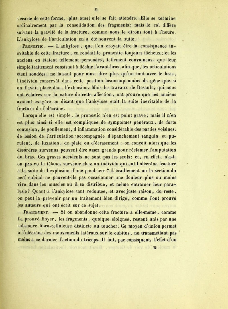 s’écarte de cette forme, plus aussi elle se fait attendre. Elle se termine ordinairement par la consolidation des fragments ; mais le cal diffère suivant la gravité de la fracture, comme nous le dirons tout à l’heure. L’ankylose de l’articulation en a été souvent la suite. Pronostic. — L’ankylose , que l’on croyait être la conséquence in- évitable de cette fracture, en rendait le pronostic toujours fâcheux; et les anciens en étaient tellement persuadés, tellement convaincus, que leur simple traitement consistait à fléchir l’avant-bras, afin que, les articulations étant soudées, ne faisant pour ainsi dire plus qu’un tout avec le bras, l’individu conservât dans cette position beaucoup moins de gêne que si on l’avait placé dans l’extension. Mais les travaux de Desault, qui nous ont éclairés sur la nature de cette affection, ont prouvé que les anciens avaient exagéré en disant que l’ankylose était la suite inévitable de la fracture de l’olécrâne. Lorsqu’elle est simple, le pronostic n’en est point grave; mais il n’en est plus ainsi si elle est compliquée de symptômes généraux, de forte contusion, de gonflement, d’inflammation considérable des parties voisines, de lésion de l’articulation ' accompagnée d’épanchement sanguin et pu- rulent, de luxation, de plaie ou d’écrasement : on conçoit alors que les désordres survenus peuvent être assez grands pour réclamer l’amputation du bras. Ces graves accidents ne sont pas les seuls ; et, en effet, n’a-t- on pas vu le tétanos survenir chez un individu qui eut l’olécrâne fracturé à la suite de l’explosion d’une poudrière ? L’éraillement ou la section du nerf cubital ne peuvent-ils pas occasionner une douleur plus ou moins vive dans les muscles où il se distribue, et même entraîner leur para- lysie? Quant à l’ankylose tant redoutée, et avec juste raison, du reste, on peut la prévenir par un traitement bien dirigé, comme l’ont prouvé les auteurs qui ont écrit sur ce sujet. Traitement. — Si on abandonne cette fracture à elle-même, comme l’a prouvé Boyer, les fragments, quoique éloignés, restent unis par une substance fibro-celluleuse distincte au toucher. Ce moyen d’union permet à l’olécràne des mouvements latéraux sur le cubitus, ne transmettant pas moins à ce dernier l’action du triceps. Il fait, par conséquent, l’eflét d’un B