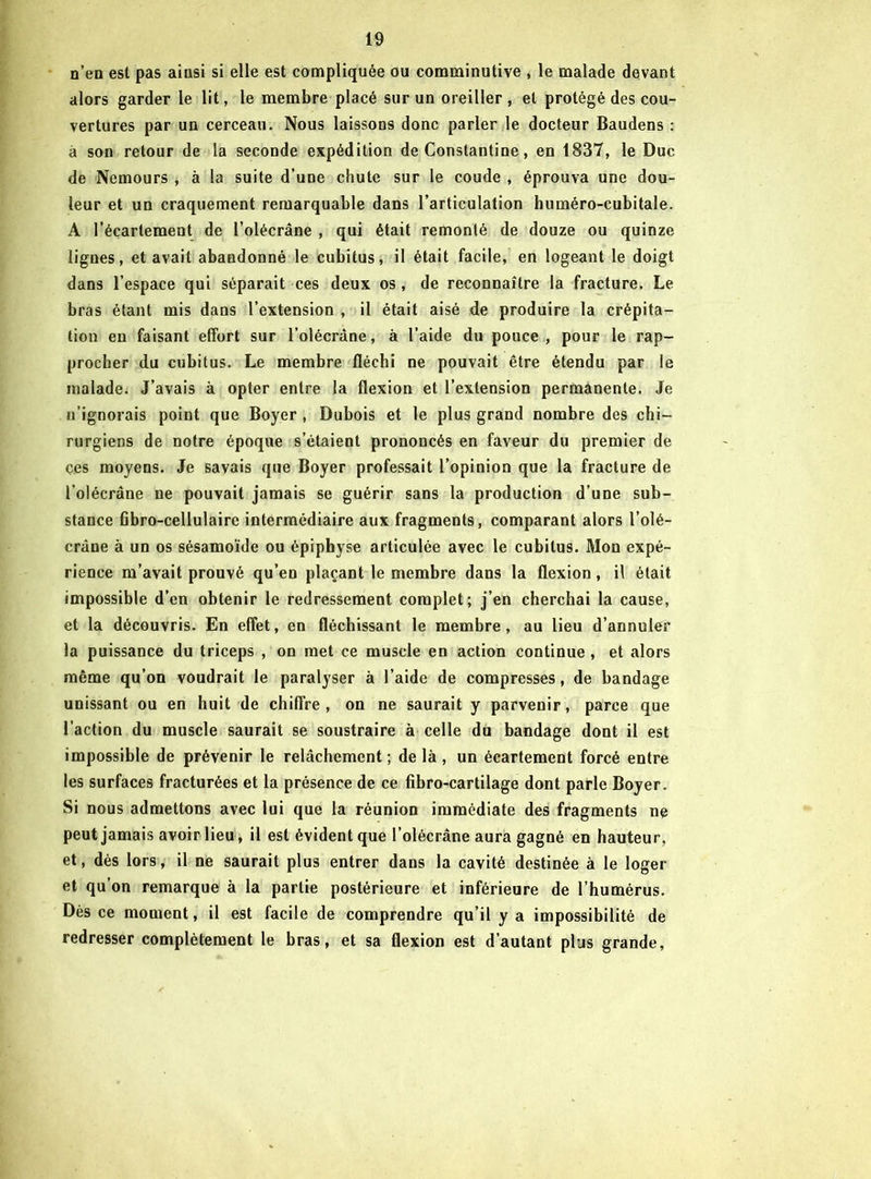 n’en est pas ainsi si elle est compliquée ou comminutive , le malade devant alors garder le lit, le membre placé sur un oreiller , et protégé des cou- vertures par un cerceau. Nous laissons donc parler le docteur Baudens : à son retour de la seconde expédition de Constantine, en 1837, le Duc de Nemours , à la suite d’une chute sur le coude , éprouva une dou- leur et un craquement remarquable dans l’articulation huméro-cubitale. A l’écartemeut de l’olécrâne , qui était remonté de douze ou quinze lignes, et avait abandonné le cubitus, il était facile, en logeant le doigt dans l’espace qui séparait ces deux os, de reconnaître la fracture. Le bras étant mis dans l’extension , il était aisé de produire la crépita- tion en faisant effort sur l’olécràne, à l’aide du pouce, pour le rap- procher du cubitus. Le membre fléchi ne pouvait être étendu par le malade. J’avais à opter entre la flexion et l’extension permanente. Je n’ignorais point que Boyer , Dubois et le plus grand nombre des chi- rurgiens de notre époque s’étaient prononcés en faveur du premier de çes moyens. Je savais que Boyer professait l’opinion que la fracture de l’olécrâne ne pouvait jamais se guérir sans la production d’une sub- stance fibro-cellulairc intermédiaire aux fragments, comparant alors l’olé- crâne à un os sésamoïde ou épiphyse articulée avec le cubitus. Mon expé- rience m’avait prouvé qu’en plaçant le membre dans la flexion, il était impossible d’en obtenir le redressement complet; j’en cherchai la cause, et la découvris. En effet, en fléchissant le membre, au lieu d’annuler la puissance du triceps , on met ce muscle en action continue , et alors même qu’on voudrait le paralyser à l’aide de compresses, de bandage unissant ou en huit de chiffre, on ne saurait y parvenir, parce que l’action du muscle saurait se soustraire à celle du bandage dont il est impossible de prévenir le relâchement ; de là , un écartement forcé entre les surfaces fracturées et la présence de ce fibro-cartilage dont parle Boyer. Si nous admettons avec lui que la réunion immédiate des fragments ne peut jamais avoir lieu, il est évident que l’olécrâne aura gagné en hauteur, et, dès lors, il ne saurait plus entrer dans la cavité destinée à le loger et qu’on remarque à la partie postérieure et inférieure de l’humérus. Dès ce moment, il est facile de comprendre qu’il y a impossibilité de redresser complètement le bras, et sa flexion est d’autant plus grande,