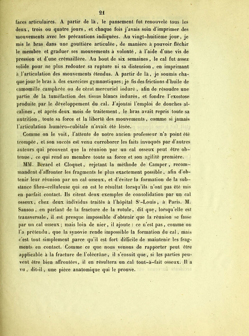 faces articulaires. A partir de là, le pansement fut renouvelé tous les deux, trois ou quatre jours, et chaque fois j’avais soin d’imprimer des mouvements avec les précautions indiquées. Au vingt-huitième jour, je rais le bras dans une gouttière articulée , de manière à pouvoir fléchir le membre et graduer ses mouvements à volonté , à l’aide d’une vis de pression et d’une crémaillère. Au bout de six semaines , le cal fut assez solide pour ne plus redouter sa rupture ni sa distension , en imprimant à l’articulation des mouvements étendus. A partir de là, je soumis cha- que jour le bras à des exercices gymnastiques; je fis des frictions d’huile de camomille camphrée ou de cérat mercuriel ioduré , afin de résoudre une partie de la tuméfaction des tissus blancs indurés, et fondre l’exostose produite par le développement du cal. J’ajoutai l’emploi de douches al- calines , et après deux mois de traitement, le bras avait repris toute sa nutrition, toute sa force et la liberté des mouvements, comme si jamais l’articulation huméro-cubitale n’avait été lésée. Comme on le voit, l’attente de notre ancien professeur n’a point été trompée, et son succès est venu corroborer les faits invoqués par d’autres auteurs qui prouvent que la réunion par un cal osseux peut être ob- tenue , ce qui rend au membre toute sa force et son agilité première. MM. Bérard et Cloquet, rejetant la méthode de Camper , recom- mandent d’affronter les fragments le plus exactement possible, afin d’ob- tenir leur réunion par un cal osseux, et d’éviter la formation de la sub- stance fibro-celluleuse qui en est le résultat lorsqu’ils n’ont pas été mis en parfait contact. Us citent deux exemples de consolidation par un cal osseux, chez deux individus traités à l’hôpital Sl-Louis, à Paris. M. Sanson , en parlant de la fracture de la rotule, dit que, lorsqu’elle est transversale, il est presque impossible d’obtenir que la réunion se fasse par un cal osseux; mais loin de nier, il ajoute : ce n’est pas, comme on l’a prétendu, que la synovie rende impossible la formation du cal, mais c’est tout simplement parce qu’il est fort difficile de maintenir les frag- ments en contact. Comme ce que nous venons de rapporter peut être applicable à la fracture de l’olécrâne, il s’ensuit que, si les parties peu- vent être bien affrontées, il en résultera un cal tout-à-fait osseux. Il a vu , dit-il , une pièce anatomique qui le prouve.