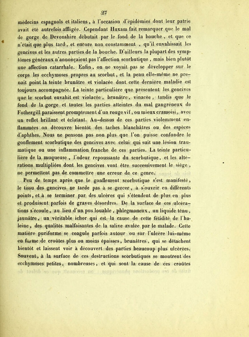 médecins espagnols et italiens, à l’occasion d’épidémies dont leur patrie avait été autrefois affligée. Cependant Huxam fait remarquer que le mal de gorge de Devonshire débutait par le fond de la bouche , et que ce n’était que plus tard , et encore non constamment , qu’il envahissait les gencives et les autres parties de la bouche. D’ailleurs la plupart des symp- tômes généraux n’annonçaient pas l’affection scorbutique , mais bien plutôt une affection catarrhale. Enfin , on ne voyait pas se développer sur le corps les ecchymoses propres au scorbut, et la peau elle-même ne pre- nait point la teinte brunâtre et violacée dont cette dernière maladie est toujours accompagnée. La teinte particulière que présentent les gencives que le scorbut envahit est violacée , brunâtre, vinacée , tandis que le fond de la gorge et toutes les parties atteintes du mal gangréneux de Fothergill paraissent promptement d’un rouge vif, ou mieux cramoisi, avec un reflet brillant et éclatant. Au-dessus de ces parties violemment en- flammées on découvre bientôt des taches blanchâtres ou des espèces d’aphthes. Nous ne pensons pas non plus que l’on puisse confondre le gonflement scorbutique des gencives avec celui qui suit une lésion trau- matique ou une inflammation franche de ces parties. La teinte particu- lière de la muqueuse , l’odeur repoussante du scorbutique, et les alté- rations multipliées dont les gencives vont être successivement le siège , ne permettent pas de commettre une erreur de ce genre. Peu de temps après que le gonflement scorbutique s’est manifesté, le tissu des gencives ne tarde pas à se gercer, à s’ouvrir en différents points, et à se terminer par des ulcères qui s’étendent de plus en plus et produisent parfois de graves désordres. De la surface de ces ulcéra- tions s’écoule, au lieu d’un pus louable , phlegmoneux, un liquide ténu , jaunâtre, un véritable ichor qui est la cause de cette fétidité de l’ha- leine, des qualités malfaisantes de la salive avalée par le malade. Cette matière puriforme se coagule parfois autour ou sur l’ulcère lui-même en ferme de croûtes plus ou moins épaisses, brunâtres , qui se détachent bientôt et laissent voir à découvert des parties beaucoup plus ulcérées. Souvent, à la surface de ces destructions scorbutiques se montrent des ecchymoses petites, nombreuses, et qui sont la cause de ces croûtes