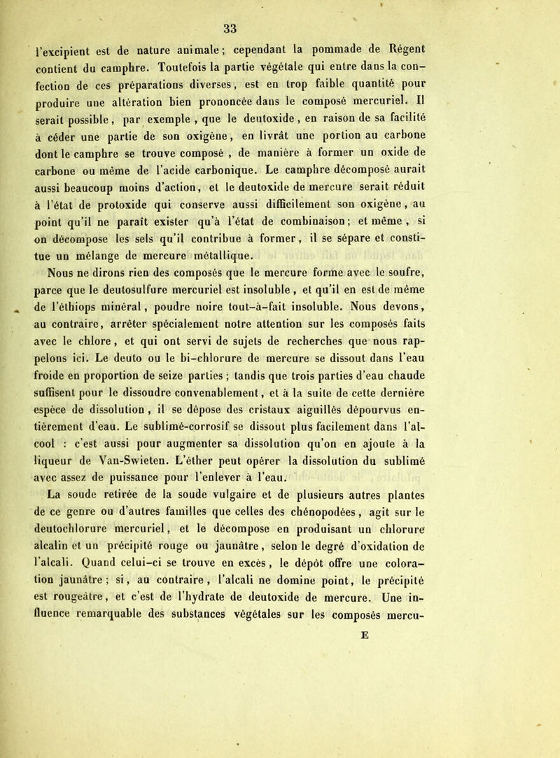 l’excipient est de nature animale; cependant la pommade de Régent contient du camphre. Toutefois la partie végétale qui entre dans la con- fection de ces préparations diverses, est en trop faible quantité pour produire une altération bien prononcée dans le composé mercuriel. Il serait possible, par exemple , que le deutoxide , en raison de sa facilité à céder une partie de son oxigène, en livrât une portion au carbone dont le camphre se trouve composé , de manière à former un oxide de carbone ou même de l’acide carbonique. Le camphre décomposé aurait aussi beaucoup moins d’action, et le deutoxide de mercure serait réduit à l’état de protoxide qui conserve aussi difficilement son oxigène, au point qu’il ne paraît exister qu’à l’état de combinaison ; et même , si on décompose les sels qu’il contribue à former, il se sépare et consti- tue un mélange de mercure métallique. Nous ne dirons rien des composés que le mercure forme avec le soufre, parce que le deutosulfure mercuriel est insoluble , et qu’il en est de même de l’éthiops minéral, poudre noire tout-à-fait insoluble. Nous devons, au contraire, arrêter spécialement notre attention sur les composés faits avec le chlore, et qui ont servi de sujets de recherches que nous rap- pelons ici. Le deuto ou le bi-chlorure de mercure se dissout dans l’eau froide en proportion de seize parties ; tandis que trois parties d’eau chaude suffisent pour le dissoudre convenablement, et à la suite de cette dernière espèce de dissolution , il se dépose des cristaux aiguillés dépourvus en- tièrement d’eau. Le sublimé-corrosif se dissout plus facilement dans l’al- cool : c’est aussi pour augmenter sa dissolution qu’on en ajoute à la liqueur de Van-Swieten. L’éther peut opérer la dissolution du sublimé avec assez de puissance pour l’enlever à l’eau. La soude retirée de la soude vulgaire et de plusieurs autres plantes de ce genre ou d’autres familles que celles des chénopodées, agit sur le deutochlorure mercuriel, et le décompose en produisant un chlorure alcalin et un précipité rouge ou jaunâtre, selon le degré d’oxidation de l’alcali. Quand celui-ci se trouve en excès, le dépôt offre une colora- tion jaunâtre; si, au contraire, l’alcali ne domine point, le précipité est rougeâtre, et c’est de l’hydrate de deutoxide de mercure. Une in- fluence remarquable des substances végétales sur les composés mercu- E