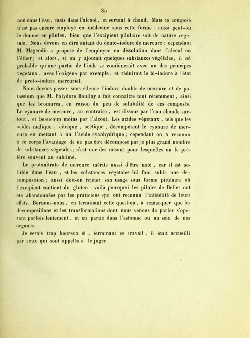 non dans l’eau, mais dans l’alcool, et surtout à chaud. Mais ce composé n’est pas encore employé en médecine sous cette forme : aussi peut-on le donner en pilules, bien que l’excipient pilulaire soit de nature végé- tale. Nous devons en dire autant du deuto-iodure de mercure : cependant M. Magendie a proposé de l’employer en dissolution dans l’alcool ou l’éther ; et alors, si on y ajoutait quelques substances végétales, il est probable qu’une partie de l’iode se combinerait avec un des principes végétaux , avec l’oxigène par exemple , et réduirait le bi-iodure à l’état de proto-iodure mercuriel. Nous devons passer sous silence l’iodure double de mercure et de po- tassium que M. Polydore Boullay a fait connaître tout récemment, ainsi que les bromures , en raison du peu de solubilité de ces composés. Le cyanure de mercure , au contraire , est dissous par l’eau chaude sur- tout , et beaucoup moins par l’alcool. Les acides végétaux , tels que les acides malique , citrique , acétique , décomposent le cyanure de mer- cure en mettant à nu l’acide cyanhydrique ; cependant on a reconnu à ce corps l’avantage de ne pas être décomposé par le plus grand nombre de substances végétales; c’est une des raisons pour lesquelles on le pré- fère souvent au sublimé. Le protonitrate de mercure mérite aussi d’être noté , car il est so- luble dans l’eau , et les substances végétales lui font subir une dé- composition ; aussi doit-on rejeter son usage sous forme pilulaire où l'excipient contient du gluten : voilà pourquoi les pilules de Bellet ont été abandonnées par les praticiens qui ont reconnu l’infidélité de leurs effets. Bornons-nous, en terminant cette question , à remarquer que les décompositions et les transformations dont nous venons de parler s’opè- rent parfois lentement, et en partie dans l’estomac ou au sein de nos organes. Je serais trop heureux si , terminant ce travail , il était accueilli par ceux qui sont appelés à le juger.