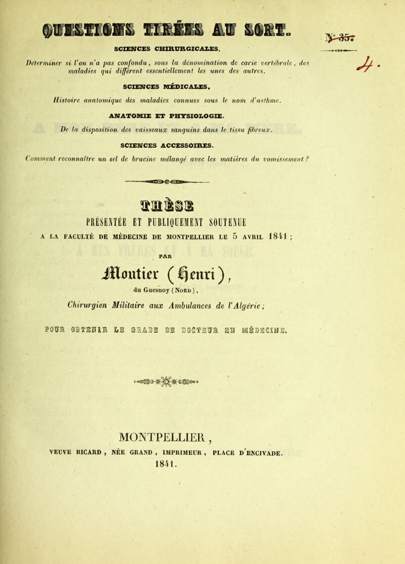 « SCIENCES CHIRURGICALES. Déterminer si l’on n’a pas confondu, sous la dénomination de carie vertébrale, des maladies qui diffèrent essentiellement les unes des autres. SCIENCES MÉDICALES. Histoire anatomique des maladies connues sous le nom d’asthme. ANATOMIE ET PHYSIOLOGIE. De la disposition des vaisseaux sanguins dans le tissu fibreux. SCIENCES ACCESSOIRES. Comment reconnaître un sel de brucine mélangé avec les matières du vomissement ? PRÉSENTÉE ET PUBLIQUEMENT SOUTENUE A LA FACULTÉ DE MÉDECINE DE MONTPELLIER LE 5 AVRIL 1841 ; PAR Jïlijutier (Æjenri), du Guesnoy (Nord) , Chirurgien Militaire aux Ambulances de l’Algérie ; Mü® ©STE®!® 2»E ©HÂM n !©<CTEÏÏ® EM MÉMOME. MONTPELLIER , VEUVE RICARD , NÉE GRAND , IMPRIMEUR , PLACE DEN'CIVADE. 1841.