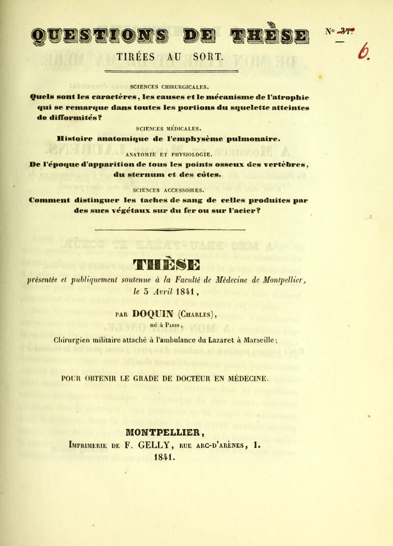 N TIRÉES AU SORT. SCIENCES CHIRURGICALES. Quels sont les caractères, les causes et le mécanisme de l'atrophie qui se remarque «lans toutes les portions du squelette atteintes de difformités? SCIENCES MÉDICALES. Histoire anatomique de 1’empliysème pulmonaire. ANATOMIE ET PHYSIOLOGIE. De l’époque d’apparition de tous les points osseux des vertèbres, du sternum et des cotes. SCIENCES ACCESSOIRES. Comment distinguer les taches de sang de celles produites par des sucs végétaux sur du fer ou sur l’acier ? THÈSE présentée et publiquement soutenue à la Faculté de Médecine de Montpellier, le 5 Avril 1841, par DOQUIN (Charles), né à Paris , Chirurgien militaire attaché à l’ambulance du Lazaret à Marseille ; POUR OBTENIR LE GRADE DE DOCTEUR EN MÉDECINE. MONTPELLIER, Imprimerie de F. GELLY, rue arc-d’arènes, 1. 1841.