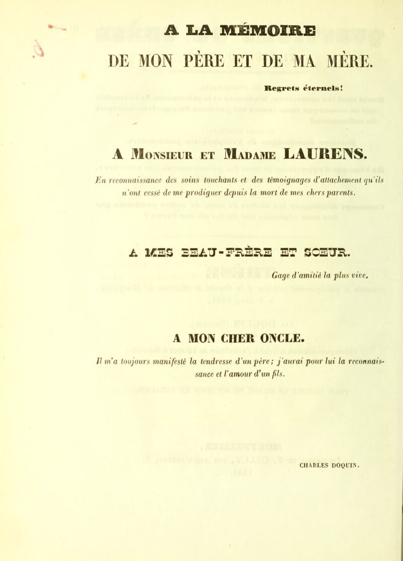 A LA MÉMOIRE DE MON PÈRE ET DE MA MÈRE. Regrets éternels! A Monsieur et Madame LAURENS. En reconnaissance des soins touchants et des témoignages d'attachement qu’ils n’ont cessé de me prodiguer depuis la mort de mes chers parents. /. 1CEZ BEAU-FRÈRE ET SCETJR. Gage d amitié la plus vive. A MON CHER ONCLE. Il m'a toujours manifesté la tendresse d’un père ; j’aurai pour lui la reconnais- sance et l’amour d'un fis. CHARLES DOQUIN.