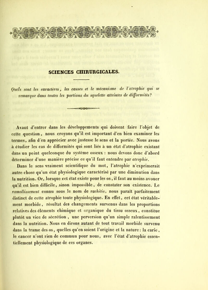 SCIENCES CHIRURGICALES. Quels sont les caractères, les causes et le mécanisme de l'atrophie qui se remarque dans toutes les portions du squelette atteintes de difformités? «<= * Avant d’entrer dans les développements qui doivent faire l’objet de cette question , nous croyons qu’il est important d’en bien examiner les termes, aGn d’en apprécier avec justesse le sens et la portée. Nous avons à étudier les cas de difformités qui sont liés à un état d’atrophie existant dans un point quelconque du système osseux : nous devons donc d’abord déterminer d’une manière précise ce qu’il faut entendre par atrophie. Dans le sens vraiment scientifique du mot, l’atrophie n’exprimerait autre chose qu’un état physiologique caractérisé par une diminution dans la nutrition. Or, lorsque cet état existe pour les os, il faut au moins avouer qu’il est bien difficile, sinon impossible, de constater son existence. Le ramollissement connu sous le nom de rachitis, nous paraît parfaitement distinct de celle atrophie toute physiologique. En effet, cet état véritable- ment morbide, résultat des changements survenus dans les proportions relatives des éléments chimique et organique du tissu osseux, constitue plutôt un vice de sécrétion , une perversion qu’un simple ralentissement dans la nutrition. Nous en dirons autant de tout travail morbide survenu dans la trame des os, quelles qu’en soient l’origine et la nature : la carie , le cancer n’ont rien de commun pour nous, avec l’état d’atrophie essen- tiellement physiologique de ces organes.