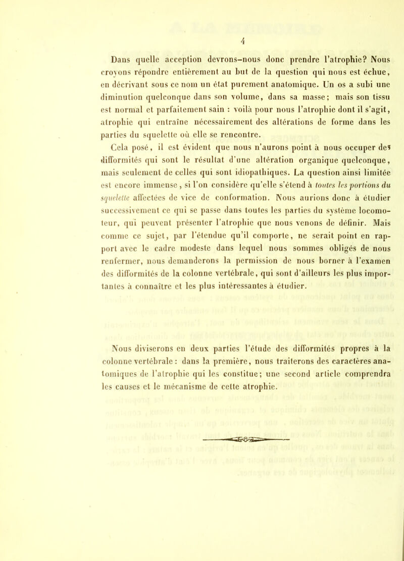 Dans quelle acception devrons-nous donc prendre l’atrophie? Nous croyons répondre entièrement au but de la question qui nous est échue, en décrivant sous ce nom un état purement anatomique. Un os a subi une diminution quelconque dans son volume, dans sa masse; mais son tissu est normal et parfaitement sain : voilà pour nous l’atrophie dont il s’agit, atrophie qui entraîne nécessairement des altérations de forme dans les parties du squelette où elle se rencontre. Cela posé, il est évident que nous n’aurons point à nous occuper de? difformités qui sont le résultat d’une altération organique quelconque, mais seulement de celles qui sont idiopathiques. La question ainsi limitée est encore immense , si l’on considère qu’elle s’étend à (ouïes les portions du squelette affectées de vice de conformation. Nous aurions donc à étudier successivement ce qui se passe dans toutes les parties du système locomo- teur, qui peuvent présenter l’atrophie que nous venons de définir. Mais comme ce sujet, par l’étendue qu’il comporte, ne serait point en rap- port avec le cadre modeste dans lequel nous sommes obligés de nous renfermer, lions demanderons la permission de nous borner à l’examen des difformités de la colonne vertébrale, qui sont d’ailleurs les plus impor- tantes à connaître et les plus intéressantes à étudier. Nous diviserons en deux parties l’étude des difformités propres à la colonne vertébrale : dans la première, nous traiterons des caractères ana- tomiques de l’atrophie qui les constitue; une second article comprendra les causes et le mécanisme de celte atrophie.