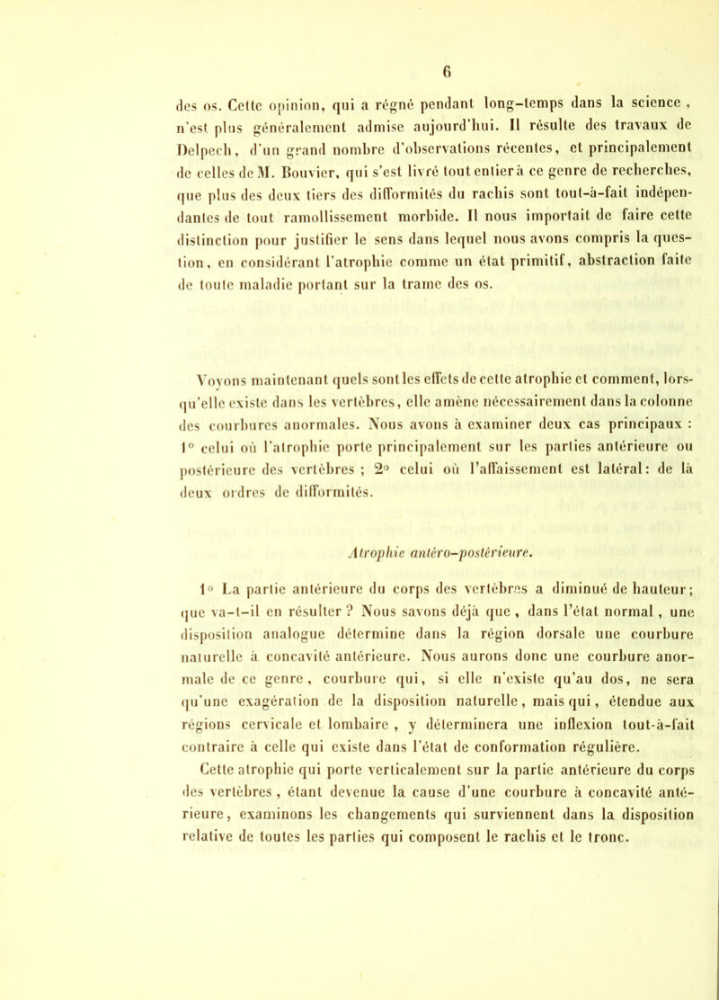 des os. Celte opinion, qui a régné pendant long-temps dans la science , n’est plus généralement admise aujourd’hui. Il résulte des travaux de Delpech, d’un grand nombre d’observations récentes, et principalement de celles deM. Bouvier, qui s’est livré tout entier à ce genre de recherches, que plus des deux tiers des difformités du rachis sont tout-à-fait indépen- dantes de tout ramollissement morbide. Il nous importait de faire cette distinction pour justifier le sens dans lequel nous avons compris la ques- tion, en considérant l’atrophie comme un état primitif, abstraction faite de toute maladie portant sur la traîne des os. Voyons maintenant quels sont les effets de celte atrophie cl comment, lors- qu’elle existe dans les vertèbres, elle amène nécessairement dans la colonne des courbures anormales. Nous avons à examiner deux cas principaux : 1° celui où l’atrophie porte principalement sur les parties antérieure ou postérieure des vertèbres ; 2° celui où l’affaissement est latéral: de là deux ordres de difformités. A trophie antéro-postérieure. 1° La partie antérieure du corps des vertèbres a diminué de hauteur; (juc va-t-il en résulter ? Nous savons déjà que , dans l’état normal, une disposition analogue détermine dans la région dorsale une courbure naturelle à concavité antérieure. Nous aurons donc une courbure anor- male de ce genre, courbure qui, si elle n’existe qu’au dos, ne sera qu’une exagération de la disposition naturelle, mais qui, étendue aux régions cervicale et lombaire , y déterminera une inflexion tout-à-fait contraire à celle qui existe dans l’état de conformation régulière. Cette atrophie qui porte verticalement sur la partie antérieure du corps des vertèbres, étant devenue la cause d’une courbure à concavité anté- rieure, examinons les changements qui surviennent dans la disposition relative de toutes les parties qui composent le rachis et le tronc.