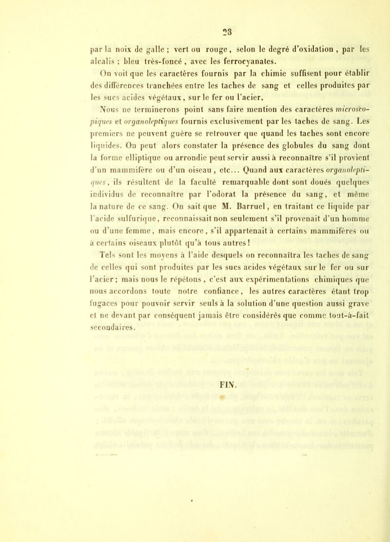 23 par la noix de galle ; vert ou rouge, selon le degré d’oxidalion , par les alcalis ; bleu très-foncé , avec les ferrocyanates. On voit que les caractères fournis par la chimie suffisent pour établir des différences tranchées entre les taches de sang et celles produites par les sucs acides végétaux, sur le fer ou l’acier. Nous ne terminerons point sans faire mention des caractères microsco- piques et organoleptiques fournis exclusivement par les taches de sang. Les premiers ne peuvent guère se retrouver que quand les taches sont encore liquides. On peut alors constater la présence des globules du sang dont la forme elliptique ou arrondie peut servir aussi à reconnaître s’il provient d’un mammifère ou d’un oiseau, etc... Quand aux caractères organolepti- ques, ils résultent de la faculté remarquable dont sont doués quelques individus de reconnaître par l’odorat la présence du sang, et même la nature de ce sang. On sait que M. lîarruel, en traitant ce liquide par l’acide sulfurique, reconnaissait non seulement s’il provenait d’un homme ou d’une femme, mais encore, s’il appartenait à certains mammifères ou à certains oiseaux plutôt qu’à tous autres! Tels sont les moyens à l’aide desquels on reconnaîtra les taches de sang de celles qui sont produites par les sucs acides végétaux sur le fer ou sur l’acier; mais nous le répétons, c’est aux expérimentations chimiques que nous accordons toute notre confiance, les autres caractères étant trop fugaces pour pouvoir servir seuls à la solution d’une question aussi grave et ne devant par conséquent jamais être considérés que comme tout-à-fait secondaires. FIN.