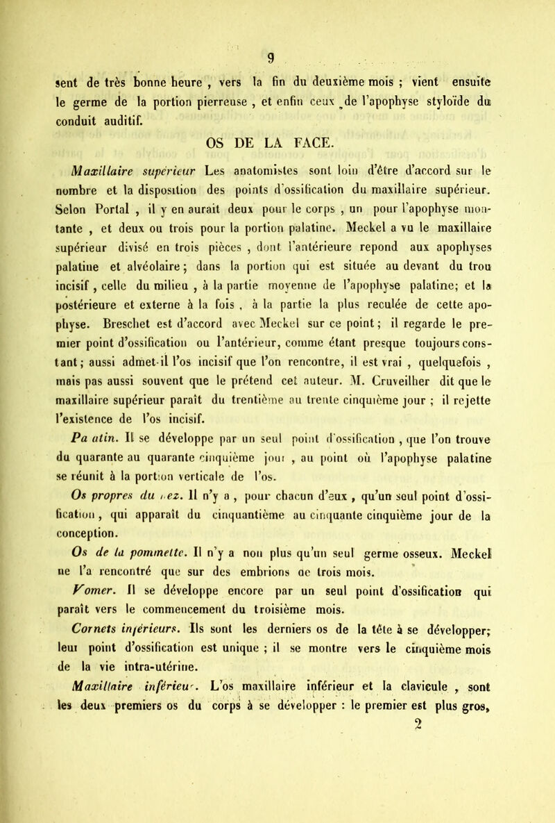 sent de très bonne heure , vers la fin du deuxième mois ; vient ensuite le germe de la portion pierreuse , et enfin ceux de l’apophyse styloïde du conduit auditif. OS DE LA FACE. Maxillaire supérieur Les anatomistes sont loin d’être d’accord sur le nombre et la disposition des points d'ossification du maxillaire supérieur. Selon Portai , il y en aurait deux pour le corps , un pour l’apophyse mon- tante , et deux ou trois pour la portion palatine. Meckel a vu le maxillaire supérieur divisé en trois pièces , dont l’antérieure répond aux apophyses palatine et alvéolaire ; dans la portion qui est située au devant du trou incisif , celle du milieu , à la partie moyenne de l’apophyse palatine; et la postérieure et externe à la fois , à la partie la plus reculée de cette apo- physe. Breschet est d’accord avec Meckel sur ce point ; il regarde le pre- mier point d’ossification ou l’antérieur, comme étant presque toujours cons- tant; aussi admet-il l’os incisif que l’on rencontre, il est vrai , quelquefois , mais pas aussi souvent que le prétend cet auteur. M. Cruveilher dit que le maxillaire supérieur paraît du trentième au trente cinquième jour ; il re jette l’existence de l’os incisif. Pa atin. IL se développe par un seul point d'ossification , que l’on trouve du quarante au quarante cinquième joui , au point où l’apophyse palatine se réunit à la portion verticale de l’os. Os propres du i.ez. H n’y a , pour chacun d’eux , qu’un soûl point d’ossi- fication , qui apparaît du cinquantième au cinquante cinquième jour de la conception. Os de la pommette. Il n’y a non plus qu’un seul germe osseux. Meckel ne l’a rencontré que sur des embrions ae trois mois. Vorner. Il se développe encore par un seul point d’ossification qui paraît vers le commencement du troisième mois. Cornets inférieurs. Ils sont les derniers os de la tête à se développer; leui point d’ossification est unique ; il se montre vers le cinquième mois de la vie intra-utérine. Maxillaire inférieur L’os maxillaire inférieur et la clavicule , sont les deux premiers os du corps à se développer : le premier est plus gros, 2