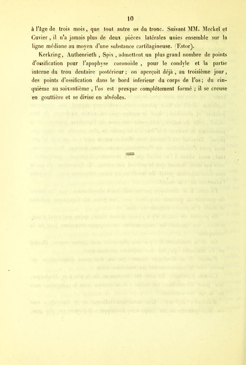 à l’âge de trois mois, que tout autre os du tronc. Suivant MM. Meckel et Cuvier, il n’a jamais plus de deux pièces latérales unies ensemble sur la ligne médiane au moyen d’une substance cartilagineuse. (Ester). Kerkring, Authenrieth , Spix , admettent un plus grand nombre de points d’ossification pour l’apophyse coronoïde , pour le condyle et la partie interne du trou dentaire postérieur; on aperçoit déjà, au troisième jour, des points d’ossification dans le bord inferieur du corps de l’os; du cin- quième au soixantième , l’os est presque complètement formé ; il se creuse en gouttière et se divise en alvéoles.