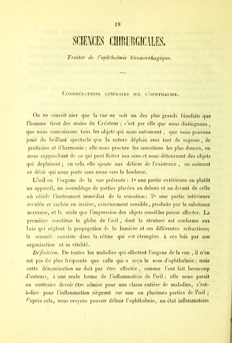 Traiter de l’op/tthalmie blennorrhagit/tte. Considérations générales sur i.’ophtiialmie. On ne saurait nier que la vue ne soit un des plus grands bienfaits que l’homme tient des mains du Créateur ; c’est par elle que nous distinguons , que nous connaissons tous les objets qui nous entourent , que nous pouvons jouir du brillant spectacle que la nature déploie avec tant de sagesse, de profusion et d’harmonie ; elle nous procure les sensations les plus douces, en nous rapprochant de ce qui peut flatter nos sens et nous détournant des objets qui déplaisent ; en cela elle ajoute aux délices de l’existence , en animant ce désir qui nous porte sans cesse vers le bonheur. L’œil ou lorgnne de la vue présente : 1° une partie extérieure ou plutôt un appareil, un assemblage de parties placées au dehors et au devant de celle où réside I nstrument immédiat de la sensation; 2° une partie intérieure reculée et cachée en arrière, extrêmement sensible, produite par la substance nerveuse, et la seule que l’impression des objets sensibles puisse affecter. La première constitue le globe de l’œil , dont la struture est conforme aux lois qui règlent la propagation de la lumière et ses différentes réfractions; la seconde consiste dans la rétine qui est étrangère à ces lois par son organisation et sa vitalité. Définition. De toutes les maladies qui affectent l’organe delà vue , il n’en est pas de plus fréquente que celle qui a reçu le nom d’opbtbalmie ; mais cette dénomination ne doit pas être affectée , comme l’ont fait beaucoup d’auteurs, à une seule forme de l’inflammation de l’œil ; elle nous parait au contraire devoir être admise pour une classe entière de maladies, c’est- à-dire pour linflammation siégeant sur une ou plusieurs parties de l’œil ; •raprès cela, nous croyons pouvoir définir l’ophthalmie, un état inflammatoire