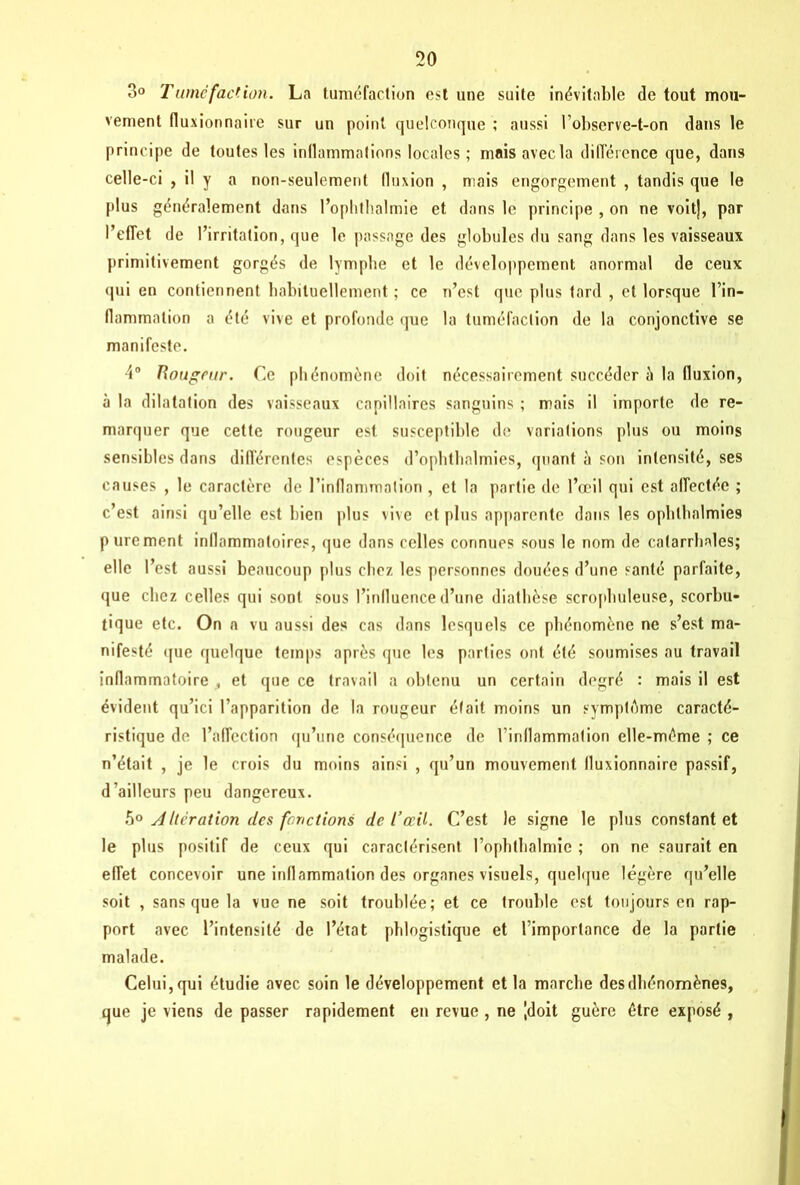 3° Tuméfaction. La tuméfaction est une suite inévitable de tout mou- vement fluxionnaire sur un point quelconque ; aussi l’observe-t-on dans le principe de toutes les inflammations locales ; mais avec la différence que, dans celle-ci , il y a non-seulement fluxion , mais engorgement , tandis que le plus généralement dans l’ophthalmie et dans le principe , on ne voitj, par l’effet de l’irritation, que le passage des globules du sang dans les vaisseaux primitivement gorgés de lymphe et le développement anormal de ceux qui en contiennent habituellement ; ce n’est que plus tard , et lorsque l’in- flammation a été vive et profonde que la tuméfaction de la conjonctive se manifeste. 4° Rougeur. Ce phénomène doit nécessairement succéder à la fluxion, à la dilatation des vaisseaux capillaires sanguins ; mais il importe de re- marquer que cette rougeur est susceptible de variations plus ou moins sensibles dans différentes espèces d’ophthalmies, quant à son intensité, ses causes , le caractère de l’inflammation , et la partie de l’œil qui est affectée ; c’est ainsi qu’elle est bien plus vive et plus apparente dans les ophllialmies purement inflammatoires, que dans celles connues sous le nom de catarrhales; elle l’est aussi beaucoup plus chez les personnes douées d’une santé parfaite, que chez celles qui sont sous l’influence d’une diathèse scrophuleuse, scorbu- tique etc. On a vu aussi des cas dans lesquels ce phénomène ne s’est ma- nifesté que quelque temps après que les parties ont été soumises au travail inflammatoire , et que ce travail a obtenu un certain degré : mais il est évident qu’ici l’apparition de la rougeur était moins un symptême caracté- ristique de l’affection qu’une conséquence de l’inflammation elle-même ; ce n’était , je le crois du moins ainsi , qu’un mouvement fluxionnaire passif, d'ailleurs peu dangereux. 50 yi Itération des fonctions de l’œil. C’est le signe le plus constant et le plus positif de ceux qui caractérisent l’ophthalmie ; on ne saurait en effet concevoir une inflammation des organes visuels, quelque légère qu’elle soit , sans que la vue ne soit troublée; et ce trouble est toujours en rap- port avec l’intensité de l’état phlogistique et l’importance de la partie malade. Celui, qui étudie avec soin le développement et la marche desdbénomènes, que je viens de passer rapidement en revue , ne [doit guère être exposé ,