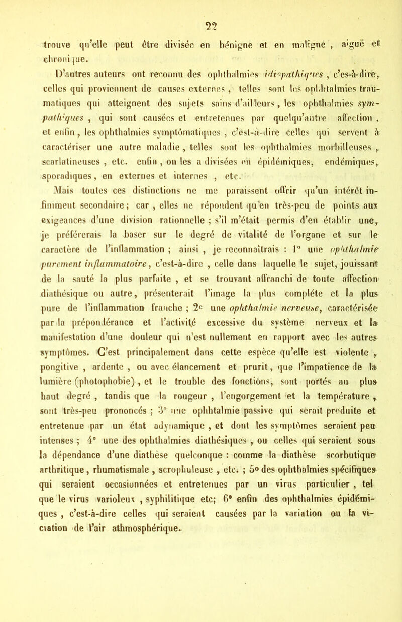 trouve qu’elle peut être divisée eu bénigne et en maligne , aiguë et? chronique. D’autres auteurs ont reconnu des ophthalmies idiopathiques , c’es-à-dire, celles qui proviennent de causes externes , telles sont les oplditalmies trau- matiques qui atteignent des sujets sains d’ailleurs, les ophthalmies sym- pathiques , qui sont causées et entretenues par quelqu’autre affection , et enfin, les ophthalmies symptomatiques , c’est-à-dire celles qui servent à caractériser une autre maladie , telles sont les ophthalmies morbilleuses t scarlatineuses , etc. enfin , on les a divisées en épidémiques, endémiques, sporadiques, en externes et internes , etc. Mais toutes ces distinctions ne me paraissent offrir qu’un intérêt in- finiment secondaire ; car , elles ne répondent qu 'en très-peu de points aux exigeances d’une division rationnelle ; s’il m’était permis d’en établir une, je préférerais la baser sur le degré de vitalité de l’organe et sur le caractère de l’inllammation ; ainsi , je reconnaîtrais : 1° une opkthalmie purement inflammatoire, c’est-à-dire , celle dans laquelle le sujet, jouissant de la sauté la plus parfaite , et se trouvant affranchi de toute affection diathésique ou autre, présenterait l’image la plus complète et la [dus pure de l’inllammation franche ; 2e une opkthalmie nerveuse, caractérisée par la prépondérance et l’activité excessive du système nerveux et la manifestation d’une douleur qui n’est nullement en rapport avec les autres symptômes. C’est principalement dans cette espèce qu’elle est violente y pongitive , ardente , ou avec élancement et prurit, que l’impatience de la lumière (photophobie), et le trouble des fonctions, sont portés au plus haut degré , tandis que la rougeur , l’engorgement et la température , sont très-peu prononcés ; 3 une ophhtalmie passive qui serait produite et entretenue par un état adytiarnique , et dont les symptômes seraient peu intenses ; 4° une des ophthalmies diatbésiques , ou celles qui seraient sous la dépendance d’une diathèse quelconque : comme la diathèse scorbutique arthritique, rhumatismale , scrophuleuse y etc. ; 5°des ophthalmies spécifiques qui seraient occasionnées et entretenues par un virus particulier , tel que le virus varioleux , syphilitique etc; fi® enfin des ophthalmies épidémi- ques , c’est-à-dire celles qui seraient causées par la variation au fa vi- ciation de l’air athmosphérique.