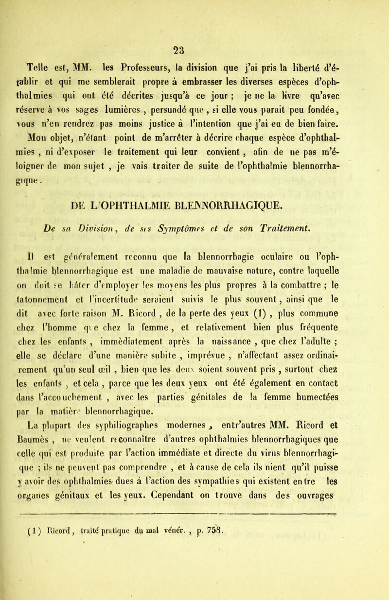 Telle est, MM. les Professeurs, la division que j’ai pris la liberté d’é- tablir et qui me semblerait propre à embrasser les diverses espèces d’oph- thalmies qui ont été décrites jusqu’à ce jour ; je ne la livre qu’avec réserve à vos sages lumières , persuadé que , si elle vous parait peu fondée, vous n’en rendrez pas moins justice à l’intention que j’ai eu de bien faire. Mon objet, n’étant point de m’arrêter à décrire chaque espèce d’ophthal- mies , ni d’exposer le traitement qui leur convient, afin de ne pas m’é- loigner de mon sujet , je vais traiter de suite de l’ophthalmie blennorrha- gique. DE L’OPHTHALMIE BLEINNORRIIAGIQUE. De sa Division, de sts Symptômes et de son Traitement. Il est généralement reconnu que la blennorrhagie oculaire ou l’oph- tlialmie blennorrhagique est une maladie de mauvaise nature, contre laquelle on doit se hâter d’employer les moyens les plus propres à la combattre ; le tâtonnement et l’incertitude seraient suivis le plus souvent, ainsi que le dit avec forte raison M. Ricord , de la perte des yeux (1) , plus commune chez l’homme qi e chez la femme, et relativement bien plus fréquente chez les enfants , immédiatement après la naissance , que chez l’adulte ; elle se déclare d’une manière subite , imprévue , n’affectant assez ordinai- rement qu’un seul œil , bien que les deux soient souvent pris, surtout chez les enfants , et cela , parce que les deux yeux ont été également en contact dans l’accoucbement , avec les parties génitales de la femme humectées par la matière blennorrhagique. La plupart des sypbiliographes modernes 3 entr’autres MM. Ricord et Baumès , ne veulent reconnaître d’autres ophthalmies blennorrhagiques que celle qui est produite par l’action immédiate et directe du virus blennorrhagi- que ; ils ne peux eut pas comprendre , et à cause de cela ils nient qu’il puisse y avoir des ophthalmies dues à l’action des sympathies qui existent entre les organes génitaux et les yeux. Cependant on trouve dans des ouvrages (1) Ricord, traité pratique du mal vénér. , p. 758.