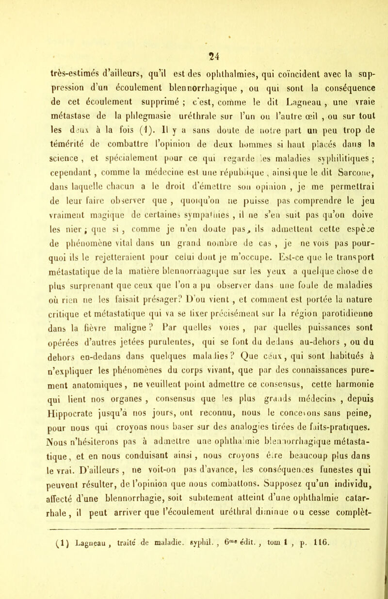 54 très-estimés d’ailleurs, qu’il est des oplilhalmies, qui coïncident avec la sup- pression d’un écoulement blennorrhagique , ou qui sont la conséquence de cet écoulement supprimé ; c'est, comme le dit Lagneau, une vraie métastase de la plilegmasie uréthrale sur l’un ou l’autre œil , ou sur tout les deux à la lois (1). Il y a sans doute de notre part un peu trop de témérité de combattre l’opinion de deux hommes si haut placés dans la science , et spécialement pour ce qui regarde les maladies syphilitiques ; cependant , comme la médecine est une république , ainsique le dit Sarcone, dans laquelle chacun a le droit d’émettre son opinion , je me permettrai de leur faire observer que , quoiqu’on ne puisse pas comprendre le jeu vraiment magique de certaine^ sympathies , il ne s’en suit pas qu’on doive les nier; que si, comme je n’en doute pas., ils admettent cette espèce de phénomène vital dans un grand nombre de cas , je ne vois pas pour- quoi ils le rejetteraient pour celui dont je m’occupe. Est-ce que le transport métastatique delà matière blenuorrhagique sur les yeux a quelque chose de plus surprenant que ceux que l’on a pu observer dans une foule de maladies où rien ne les faisait présager? D’ou vient , et comment est portée 1a nature critique et métastatique qui va se lixer précisément sur la région parotidienne dans la fièvre maligne ? l’ar quelles voies , par quelles puissances sont opérées d’autres jetées purulentes, qui se font du dedans au-dehors , ou du dehors en-dedans dans quelques malalies? Que ceux, qui sont habitués à n’expliquer les phénomènes du corps vivant, que par des connaissances pure- ment anatomiques, ne veuillent point admettre ce consensus, cette harmonie qui lient nos organes , consensus que les plus grands médecins , depuis Hippocrate jusqu’à nos jours, ont reconnu, nous le conceions sans peine, pour nous qui croyons nous baser sur des analogies tirées de faits-pratiques. Nous n’hésiterons pas à admettre une ophthamie blennorrliagique métasta- tique, et en nous conduisant ainsi, nous croyons œre beaucoup plus dans le vrai. D’ailleurs , ne voit-on pas d’avance, les conséquences funestes qui peuvent résulter, de l’opinion que nous combattons. Supposez qu’un individu, affecté d’une blennorrhagie, soit subitement atteint d’une ophthalraie catar- rhale , il peut arriver que l’écoulement uréthral diminue ou cesse complét- ai) Lagneau, traite' de maladie, syphil. , 6me édit. , tom 1 , p. 116.