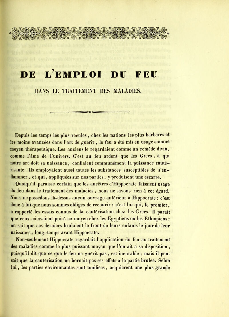 DE L’EMPLOI DU FEU DANS LE TRAITEMENT DES MALADIES. Depuis les temps les plus reculés, chez les nations les plus barbares et les moins avancées dans l’art de guérir, le feu a été mis en usage comme moyen thérapeutique. Les anciens le regardaient comme un remède divin, comme l’àme de l’univers. C’est au feu ardent que les Grecs , à qui notre art doit sa naissance, confiaient communément la puissance cauté- risante. Ils employaient aussi toutes les substances susceptibles de s’en- flammer , et qui, appliquées sur nos parties, y produisent une escarre. Quoiqu’il paraisse certain que les ancêtres d’FIippocrate faisaient usage du feu dans le traitement des maladies , nous ne savons rien à cet égard. Nous ne possédons là-dessus aucun ouvrage antérieur à Hippocrate; c’est donc à lui que nous sommes obligés de recourir ; c’est lui qui, le premier, a rapporté les essais connus de la cautérisation chez les Grecs. Il paraît que ceux-ci avaient puisé ce moyen chez les Egyptiens ou les Ethiopiens ; on sait que ces derniers brûlaient le front de leurs enfants le jour de leur naissance, long-temps avant Hippocrate. Non-seulement Hippocrate regardait l’application du feu au traitement des maladies comme le plus puissant moyen que l’on ait à sa disposition, puisqu’il dit que ce que le feu ne guérit pas, est incurable ; mais il pen- sait que la cautérisation ne bornait pas ses effets à la partie brûlée. Selon lui, les parties environnantes sont tonifiées , acquièrent une plus grande