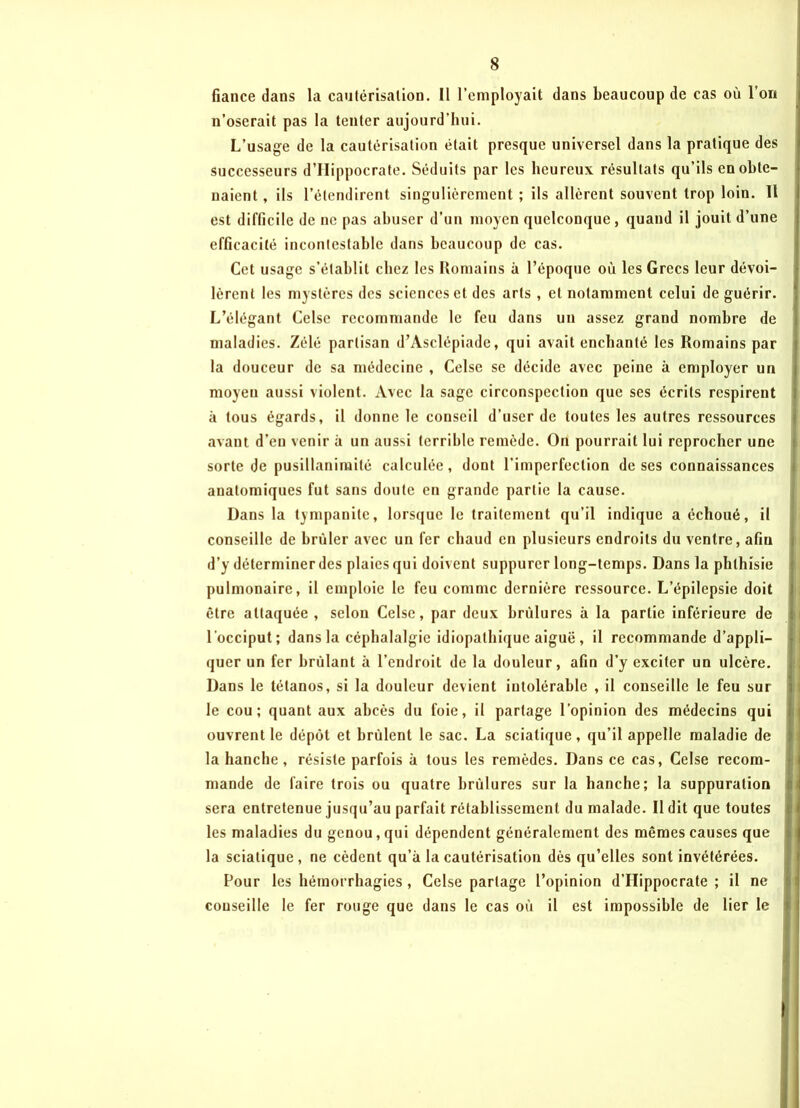 fiance dans la cautérisation. Il l’employait dans beaucoup de cas où l’on n’oserait pas la tenter aujourd’hui. L’usage de la cautérisation était presque universel dans la pratique des successeurs d’IIippocrate. Séduits par les heureux résultats qu’ils en obte- naient , ils l’étendirent singulièrement ; ils allèrent souvent trop loin. Il est difficile de ne pas abuser d'un moyen quelconque, quand il jouit d’une efficacité incontestable dans beaucoup de cas. Cet usage s’établit chez les Romains à l’époque où les Grecs leur dévoi- lèrent les mystères des sciences et des arts , et notamment celui de guérir. L’élégant Celse recommande le feu dans un assez grand nombre de maladies. Zélé partisan d’Asclépiade, qui avait enchanté les Romains par la douceur de sa médecine , Celse se décide avec peine à employer un moyeu aussi violent. Avec la sage circonspection que ses écrits respirent à tous égards, il donne le conseil d’user de toutes les autres ressources avant d’en venir à un aussi terrible remède. On pourrait lui reprocher une sorte de pusillanimité calculée, dont l’imperfection de ses connaissances anatomiques fut sans doute en grande partie la cause. Dans la tympanite, lorsque le traitement qu’il indique a échoué, il conseille de brûler avec un fer chaud en plusieurs endroits du ventre, afin d’y déterminer des plaies qui doivent suppurer long-temps. Dans la phthisie pulmonaire, il emploie le feu comme dernière ressource. L’épilepsie doit être attaquée, selon Celse, par deux brûlures à la partie inférieure de l'occiput; dans la céphalalgie idiopathique aiguë , il recommande d’appli- quer un fer brûlant à l’endroit de la douleur, afin d’y exciter un ulcère. Dans le tétanos, si la douleur devient intolérable , il conseille le feu sur le cou; quant aux abcès du foie, il partage l’opinion des médecins qui ouvrent le dépôt et brûlent le sac. La sciatique, qu’il appelle maladie de la hanche , résiste parfois à tous les remèdes. Dans ce cas, Celse recom- mande de faire trois ou quatre brûlures sur la hanche; la suppuration sera entretenue jusqu’au parfait rétablissement du malade. Il dit que toutes les maladies du genou, qui dépendent généralement des mêmes causes que la sciatique, ne cèdent qu’à la cautérisation dès qu’elles sont invétérées. Pour les hémorrhagies , Celse partage l’opinion d’Hippocrate ; il ne conseille le fer rouge que dans le cas où il est impossible de lier le