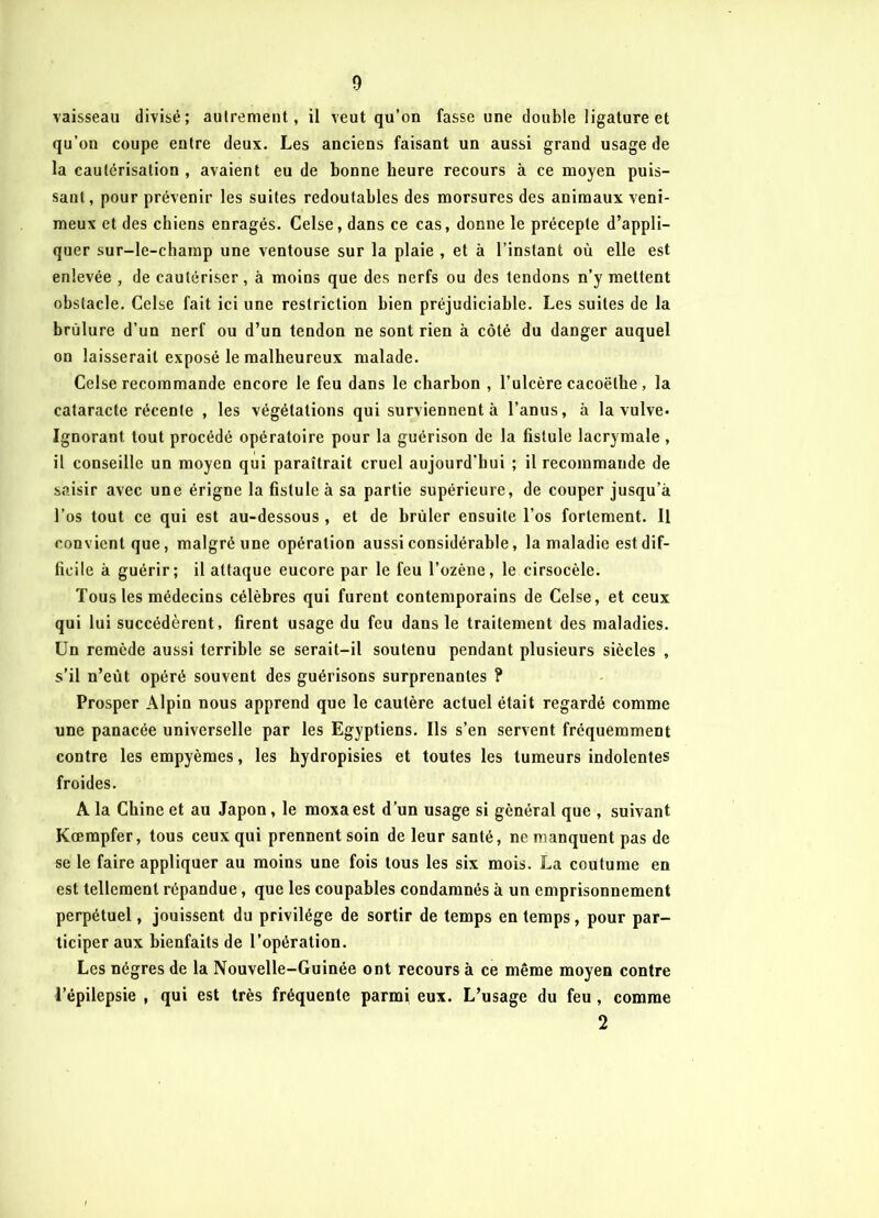 vaisseau divisé; autrement, il veut qu’on fasse une double ligature et qu’on coupe entre deux. Les anciens faisant un aussi grand usage de la cautérisation , avaient eu de bonne heure recours à ce moyen puis- sant, pour prévenir les suites redoutables des morsures des animaux veni- meux et des chiens enragés. Celse, dans ce cas, donne le précepte d’appli- quer sur-le-champ une ventouse sur la plaie , et à l’instant où elle est enlevée , de cautériser, à moins que des nerfs ou des tendons n’y mettent obstacle. Celse fait ici une restriction bien préjudiciable. Les suites de la brûlure d’un nerf ou d’un tendon ne sont rien à côté du danger auquel on laisserait exposé le malheureux malade. Celse recommande encore le feu dans le charbon , l’ulcère cacoëlhe, la cataracte récente , les végétations qui surviennent à l’anus, à la vulve. Ignorant tout procédé opératoire pour la guérison de la fistule lacrymale , il conseille un moyen qui paraîtrait cruel aujourd’hui ; il recommande de saisir avec une érigne la fistule à sa partie supérieure, de couper jusqu’à l’os tout ce qui est au-dessous , et de brûler ensuite l’os fortement. Il convient que, malgré une opération aussi considérable, la maladie est dif- ficile à guérir; il attaque eucore par le feu l’ozène, le cirsocèle. Tous les médecins célèbres qui furent contemporains de Celse, et ceux qui lui succédèrent, firent usage du feu dans le traitement des maladies. Un remède aussi terrible se serait-il soutenu pendant plusieurs siècles , s’il n’eût opéré souvent des guérisons surprenantes ? Prosper Alpin nous apprend que le cautère actuel était regardé comme une panacée universelle par les Egyptiens. Ils s’en servent fréquemment contre les empyèmes, les hydropisies et toutes les tumeurs indolentes froides. A la Chine et au Japon, le moxaest d’un usage si général que , suivant Kœmpfer, tous ceux qui prennent soin de leur santé, ne manquent pas de se le faire appliquer au moins une fois tous les six mois. La coutume en est tellement répandue, que les coupables condamnés à un emprisonnement perpétuel, jouissent du privilège de sortir de temps en temps, pour par- ticiper aux bienfaits de l’opération. Les nègres de la Nouvelle-Guinée ont recours à ce même moyen contre l’épilepsie , qui est très fréquente parmi eux. L’usage du feu , comme 2