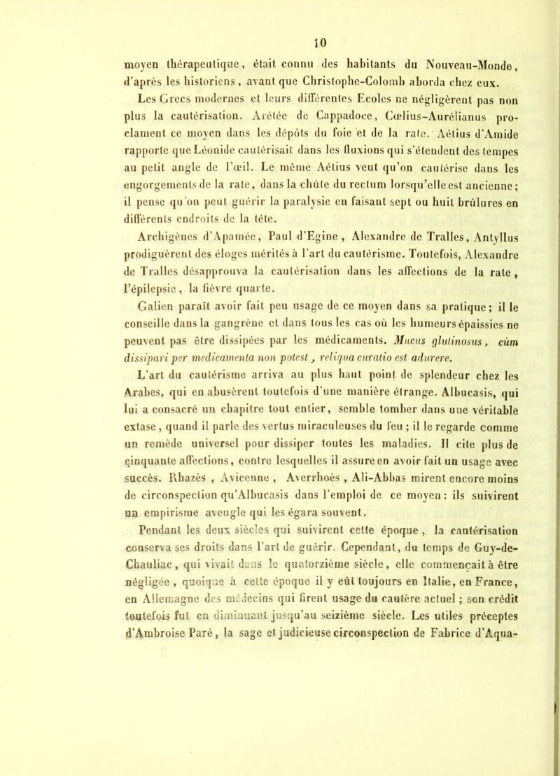 moyen thérapeutique, était connu des habitants du Nouveau-Monde, d’après les historiens , avant que Christophe-Colomb aborda chez eux. Les Grecs modernes et leurs dilTérentes Ecoles ne négligèrent pas non plus la cautérisation. Arétée de Cappadoce, Cœlius-Auréüanus pro- clament ce moyen dans les dépôts du foie et de la rate. Aétius d’Amide rapporte que Léonide cautérisait dans les fluxions qui s’étendent des tempes au petit angle de l’œil. Le même Aétius veut qu’on cautérise dans les engorgements de la rate, dans la chute du rectum lorsqu’elle est ancienne; il pense qu’on peut guérir la paralysie eu faisant sept ou huit brûlures en dill’ércnts endroits de la tête. Archigènes d’Àpamée, Paul d’Egine , Alexandre de Tralles, Antyllus prodiguèrent des éloges mérités à l’art du cautérisme. Toutefois, Alexandre de Tralles désapprouva la cautérisation dans les all’ections de la rate , l’épilepsie, la fièvre quarte. Galien paraît avoir fait peu usage de ce moyen dans sa pratique; il le conseille dans la gangrène et dans tous les cas où les humeurs épaissies ne peuvent pas être dissipées par les médicaments. Mucus glulinosus, cùm dissipari per médicamenta non potest religua curalio est adurcrc. L’art du cautérisme arriva au plus haut point de splendeur chez les Arabes, qui en abusèrent toutefois d’une manière étrange. Albucasis, qui lui a consacré un chapitre tout entier, semble tomber dans une véritable extase, quand il parle des vertus miraculeuses du feu ; il le regarde comme un remède universel pour dissiper toutes les maladies. 11 cite plus de cinquante affections, contre lesquelles il assure en avoir fait un usage avec succès. Pihazès , Avicenne, Averrhoès , Ali-Abbas mirent encore moins de circonspection qu’Albucasis dans l’emploi de ce moyen: ils suivirent un empirisme aveugle qui les égara souvent. Pendant les deux siècles qui suivirent celte époque , la cautérisation conserva ses droits dans l’art de guérir. Cependant, du temps de Guy-de- Chauliac , qui vivait dans le quatorzième siècle, elle commençait à être négligée , quoique à cette époque il y eût toujours en Italie, en France, en Allemagne des médecins qui firent usage du cautère actuel ; son crédit toutefois fut en diminuant jusqu’au seizième siècle. Les utiles préceptes d’Ambroise Paré, la sage et judicieuse circonspection de Fabrice d’Âqua-