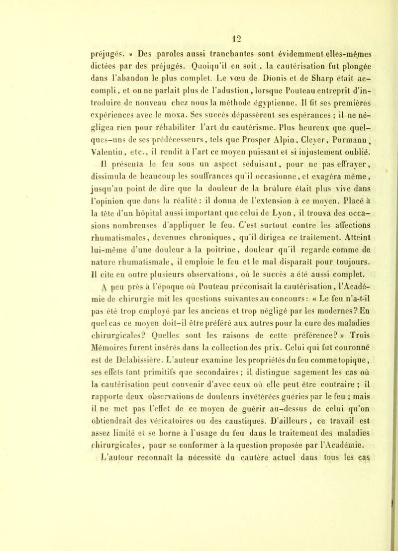 préjugés. » Des paroles aussi tranchantes sont évidemment elles-mêmes dictées par des préjugés. Quoiqu’il en soit . la cautérisation fut plongée dans l’abandon le plus complet. Le vœu de Dionis et de Sharp était ac- compli , et on ne parlait plus de l’aduslion , lorsque Fouteau entreprit d’in- troduire de nouveau chez nous la méthode égyptienne. 11 fit ses premières expériences avec le moxa. Ses succès dépassèrent ses espérances ; il ne né- gligea rien pour réhabiliter l’art du cautérisme. Plus heureux que quel- ques-uns doses prédécesseurs, tels que Prosper Alpin, Cleyer, Purmann, Valentin, etc., il rendit à Part ce moyen puissant et si injustement oublié. Il présenta le feu sous un aspect séduisant, pour ne pas effrayer, dissimula de beaucoup les souffrances qu’il occasionne, et exagéra même, jusqu’au point de dire que la douleur de la brûlure était plus vive dans l’opinion que dans la réalité: il donna de l’extension à ce moyen. Placé à la tète d’un hôpital aussi important que celui de Lyon , il trouva des occa- sions nombreuses d’appliquer le feu. C’est surtout contre les affections rhumatismales, devenues chroniques, qu’il dirigea ce traitement. Atteint lui-même d’une douleur à la poitrine, douleur qu’il regarde comme de nature rhumatismale, il emploie le feu et le mal disparaît pour toujours. Il cite en outre plusieurs observations, où le succès a été aussi complet. \ peu près à l’époque où Pouleau préconisait la cautérisation , l’Acadé- mie de chirurgie mit les questions suivantes au concours : « Le feu n’a-t-il pas été trop employé par les anciens et trop négligé par les modernes?En quel cas ce moyen doit-il être préféré aux autres pour la cure des maladies chirurgicales? Quelles sont les raisons de cette préférence? » Trois Mémoires furent insérés dans la collection des prix. Celui qui fut couronné est de Delahissière. L’auteur examine les propriétés du feu comme topique, ses effets tant primitifs que secondaires; il distingue sagement les cas où la cautérisation peut convenir d’avec ceux où elle peut être contraire ; il rapporte deux observations de douleurs invétérées guéries par le feu ; mais il ne met pas l’effet de ce moyen de guérir au-dessus de celui qu’on obtiendrait des vésicatoires ou des caustiques. D’ailleurs, ce travail est assez limité et se borne à l'usage du feu dans le traitement des maladies chirurgicales, pour se conformer à la question proposée par l’Académie. L’auteur reconnaît la nécessité du cautère actuel dans tous les cas