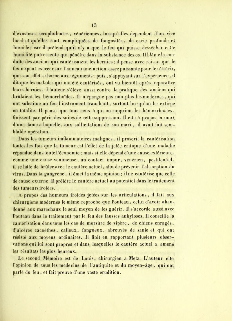 d’exostoses scrophuleuses, vénériennes, lorsqu’elles dépendent d'un vice local et qu’elles sont compliquées de fongosités , de carie profonde et humide; car il prétend qu’il n’y a que le feu qui puisse dessécher cette humidité putrescente qui pénètre dans la substance des os ïl blâme la con- duite des anciens qui cautérisaient les hernies; il pense avec raison que le feu ne peut exercer sur l’anneau une action assez puissante pour le rétrécir, que son effet se borne aux téguments ; puis , s’appuyant sur l’expérience. il dit que les malades qui ont été cautérisés , ont vu bientôt après reparaître leurs hernies. L’auteur s’élève aussi contre la pratique des anciens qui brûlaient les hémorrhoïdes. 11 n’épargne pas non plus les modernes , qui ont substitué au feu l’instrument tranchant, surtout lorsqu’on les extirpe en totalité. Il pense que tous ceux à qui on supprime les hémorrhoïdes, finissent par périr des suites de celle suppression. Il cite à propos la mort d’une dame à laquelle, aux sollicitations de son mari, il axait fait sem- blable opération. Dans les tumeurs imflammaloires malignes, il proscrit la cautérisation toutes les fois que la tumeur est l’effet de la jetée critique d’une maladie répandue dans toute l’économie ; mais si elle dépend d’une cause extérieure, comme une cause venimeuse, un contact impur, vénérien, pestilentiel, il se hâte de brûler avec le cautère actuel, afin de prévenir l’absorption du virus. Dans la gangrène, il émet la meme opinion ; il ne cautérise que celle de cause externe. Il préfère le cautère actuel au potentiel dans le traitement des tumeurs froides. A propos des humeurs froides jetées sur les articulations, il fait aux chirurgiens modernes le même reproche que Pouleau , celui d’avoir aban- donné aux maréchaux le seul moyen de les guérir. Il s’accorde aussi avec Poulcau dans le traitement parle feu des fausses ankylosés. Il conseille la cautérisation dans tous les cas de morsùre de vipère, de chiens enragés, d’ulcères cacoëlhes , calleux, fongueux, abreuvés de sanie et qui ont résisté aux moyens ordinaires. Il finit en rapportant plusieurs obser- vations qui lui sont propres et dans lesquelles le cautère actuel a amené les résultats les plus heureux. Le second Mémoire est de Louis, chirurgien à Metz. L’auteur cite l’opinion de tous les médecins de l'antiquité et du moyen-âge, qui ont parlé du feu , et fait preuve d’une vaste érudition.