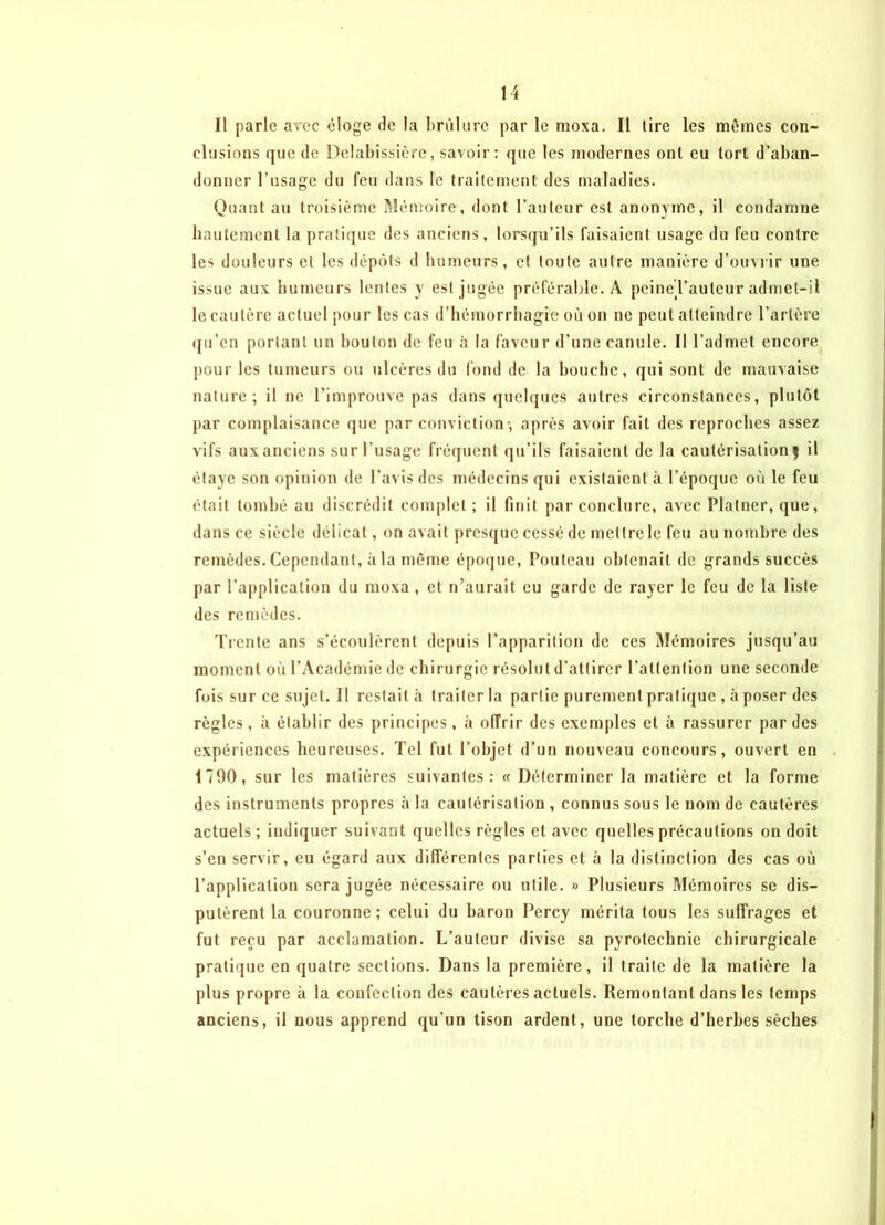 Il parle avec éloge de la brûlure par le moxa. Il tire les mêmes con- clusions (jiie de Delabissière, savoir: que les modernes ont eu tort d’aban- donner l’usage du feu dans le traitement des maladies. Quant au troisième Mémoire, dont l’auteur est anonyme, il condamne hautement la pratique des anciens, lorsqu’ils faisaient usage du feu contre les douleurs et les dépôts d humeurs, et toute autre manière d’ouvrir une issue aux humeurs lentes y est jugée préférable. A peine l’auteur admet-il le cautère actuel pour les cas d’hémorrhagie où on ne peut atteindre l’artère qu’en portant un bouton de feu à la faveur d’une canule. Il l’admet encore pour les tumeurs ou ulcères du fond de la bouche, qui sont de mauvaise nature; il ne l’improuve pas dans quelques autres circonstances, plutôt par complaisance que par conviction-, après avoir fait des reproches assez vifs aux anciens sur l’usage fréquent qu’ils faisaient de la cautérisation ) il étaye son opinion de l’avis des médecins qui existaient à l’époque où le feu était tombé au discrédit complet ; il finit par conclure, avec Plalncr, que, dans ce siècle délicat, on avait presque cessé de mettre le feu au nombre des remèdes. Cependant, à la même époque, Pouteau obtenait de grands succès par l’application du moxa, et n’aurait eu garde de rayer le feu de la liste des remèdes. Trente ans s’écoulèrent depuis l’apparition de ces Mémoires jusqu’au moment où l’Académie de chirurgie résolut d’attirer l’attention une seconde fois sur ce sujet. Il restait à traiter la partie purement pratique , à poser des règles, il établir des principes, à offrir des exemples et à rassurer par des expériences heureuses. Tel fut l’objet d’un nouveau concours, ouvert en 1790, sur les matières suivantes: « Déterminer la matière et la forme des instruments propres à la cautérisation , connus sous le nom de cautères actuels ; indiquer suivant quelles règles et avec quelles précautions on doit s’en servir, eu égard aux différentes parties et à la distinction des cas où l’application sera jugée nécessaire ou utile. » Plusieurs Mémoires se dis- putèrent la couronne; celui du baron Percy mérita tous les suffrages et fut reçu par acclamation. L’auteur divise sa pyrotechnie chirurgicale pratique en quatre sections. Dans la première, il traite de la matière la plus propre à la confection des cautères actuels. Remontant dans les temps anciens, il nous apprend qu’un tison ardent, une torche d’herbes sèches