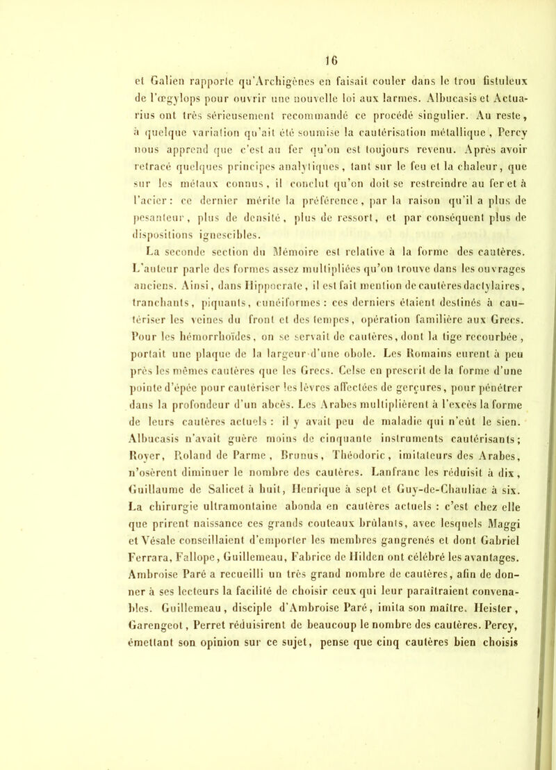 et Galien rapporte qu’Archigènes en faisait couler dans le trou fistuleux de l’œgylops pour ouvrir une nouvelle loi aux larmes. Albucasis et Actua- rius ont très sérieusement recommandé ce procédé singulier. Au reste, à quelque variation qu’ait été soumise la cautérisation métallique , Percy nous apprend que c’est au fer qu’on est toujours revenu. Après avoir retracé quelques principes analytiques, tant sur le feu et la chaleur, que sur les métaux connus, il conclut qu’on doit se restreindre au fer et à l’acier: ce dernier mérite la préférence, par la raison qu’il a plus de pesanteur, plus de densité, plus de ressort, et par conséquent plus de dispositions ignescibles. La seconde section du Mémoire est relative à la forme des cautères. L’auteur parle des formes assez multipliées qu’on trouve dans les ouvrages anciens. Ainsi, dans Hippocrate, il est fait mention de cautères daclylaires, tranchants, piquants, cunéiformes: ces derniers étaient destinés à cau- tériser les veines du front cl des tempes, opération familière aux Grecs. Pour les hémorrhoïdes, ou se servait de cautères, dont la tige recourbée, portait une plaque de la largeur d’une obole. Les Romains eurent à peu près les mêmes cautères que les Grecs. Celse en prescrit de la forme d’une pointe d’épée pour cautériser les lèvres affectées de gerçures, pour pénétrer dans la profondeur d’un abcès. Les Arabes multiplièrent à l’excès la forme de leurs cautères actuels : il y avait peu de maladie qui n’eût le sien. Albucasis n’avait guère moins de cinquante instruments cautérisants; Rover, Pioland de Parme , Brunus, Théodoric, imitateurs des Arabes, n’osèrent diminuer le nombre des cautères. Lanfranc les réduisit à dix, Guillaume de Salicet à huit, Henrique à sept et Guy-de-Chauliac à six. La chirurgie ultramontaine abonda en cautères actuels : c’est chez elle que prirent naissance ces grands couteaux brûlants, avec lesquels Maggi et Vésale conseillaient d’cmporler les membres gangrenés et dont Gabriel Ferrara, Fallopc, Guillcineau, Fabrice de llilden ont célébré les avantages. Ambroise Paré a recueilli un très grand nombre de cautères, afin de don- ner à ses lecteurs la facilité de choisir ceux qui leur paraîtraient convena- bles. Guillcmeau , disciple d’Ambroise Paré, imita son maître. Ileister , Garengeot, Perret réduisirent de beaucoup le nombre des cautères. Percy, émettant son opinion sur ce sujet, pense que cinq cautères bien choisis